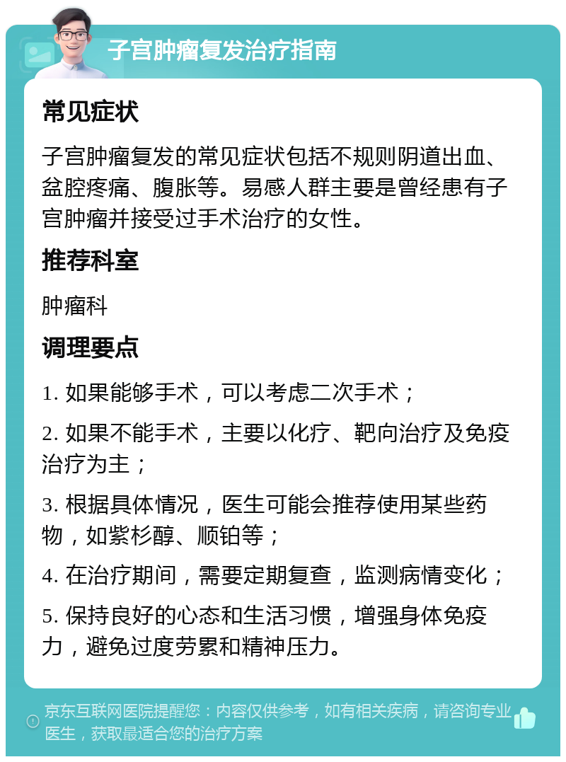 子宫肿瘤复发治疗指南 常见症状 子宫肿瘤复发的常见症状包括不规则阴道出血、盆腔疼痛、腹胀等。易感人群主要是曾经患有子宫肿瘤并接受过手术治疗的女性。 推荐科室 肿瘤科 调理要点 1. 如果能够手术，可以考虑二次手术； 2. 如果不能手术，主要以化疗、靶向治疗及免疫治疗为主； 3. 根据具体情况，医生可能会推荐使用某些药物，如紫杉醇、顺铂等； 4. 在治疗期间，需要定期复查，监测病情变化； 5. 保持良好的心态和生活习惯，增强身体免疫力，避免过度劳累和精神压力。