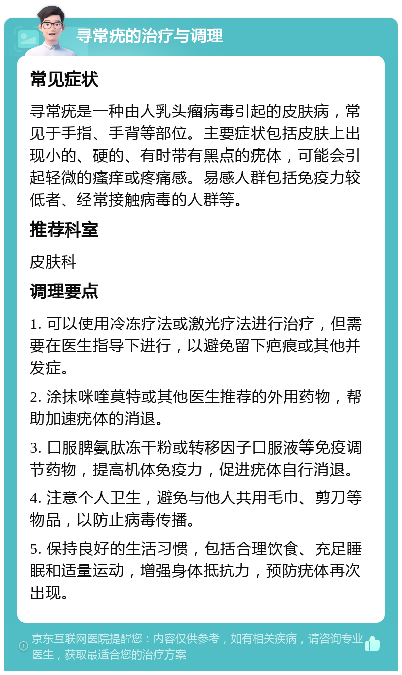 寻常疣的治疗与调理 常见症状 寻常疣是一种由人乳头瘤病毒引起的皮肤病，常见于手指、手背等部位。主要症状包括皮肤上出现小的、硬的、有时带有黑点的疣体，可能会引起轻微的瘙痒或疼痛感。易感人群包括免疫力较低者、经常接触病毒的人群等。 推荐科室 皮肤科 调理要点 1. 可以使用冷冻疗法或激光疗法进行治疗，但需要在医生指导下进行，以避免留下疤痕或其他并发症。 2. 涂抹咪喹莫特或其他医生推荐的外用药物，帮助加速疣体的消退。 3. 口服脾氨肽冻干粉或转移因子口服液等免疫调节药物，提高机体免疫力，促进疣体自行消退。 4. 注意个人卫生，避免与他人共用毛巾、剪刀等物品，以防止病毒传播。 5. 保持良好的生活习惯，包括合理饮食、充足睡眠和适量运动，增强身体抵抗力，预防疣体再次出现。