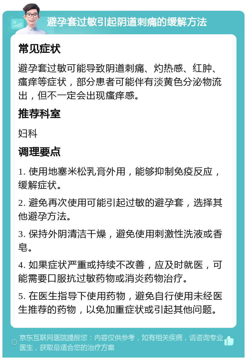 避孕套过敏引起阴道刺痛的缓解方法 常见症状 避孕套过敏可能导致阴道刺痛、灼热感、红肿、瘙痒等症状，部分患者可能伴有淡黄色分泌物流出，但不一定会出现瘙痒感。 推荐科室 妇科 调理要点 1. 使用地塞米松乳膏外用，能够抑制免疫反应，缓解症状。 2. 避免再次使用可能引起过敏的避孕套，选择其他避孕方法。 3. 保持外阴清洁干燥，避免使用刺激性洗液或香皂。 4. 如果症状严重或持续不改善，应及时就医，可能需要口服抗过敏药物或消炎药物治疗。 5. 在医生指导下使用药物，避免自行使用未经医生推荐的药物，以免加重症状或引起其他问题。