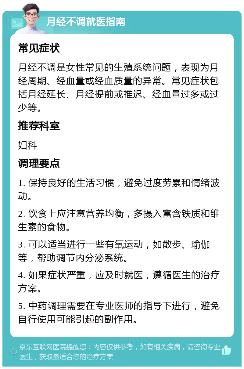 月经不调就医指南 常见症状 月经不调是女性常见的生殖系统问题，表现为月经周期、经血量或经血质量的异常。常见症状包括月经延长、月经提前或推迟、经血量过多或过少等。 推荐科室 妇科 调理要点 1. 保持良好的生活习惯，避免过度劳累和情绪波动。 2. 饮食上应注意营养均衡，多摄入富含铁质和维生素的食物。 3. 可以适当进行一些有氧运动，如散步、瑜伽等，帮助调节内分泌系统。 4. 如果症状严重，应及时就医，遵循医生的治疗方案。 5. 中药调理需要在专业医师的指导下进行，避免自行使用可能引起的副作用。