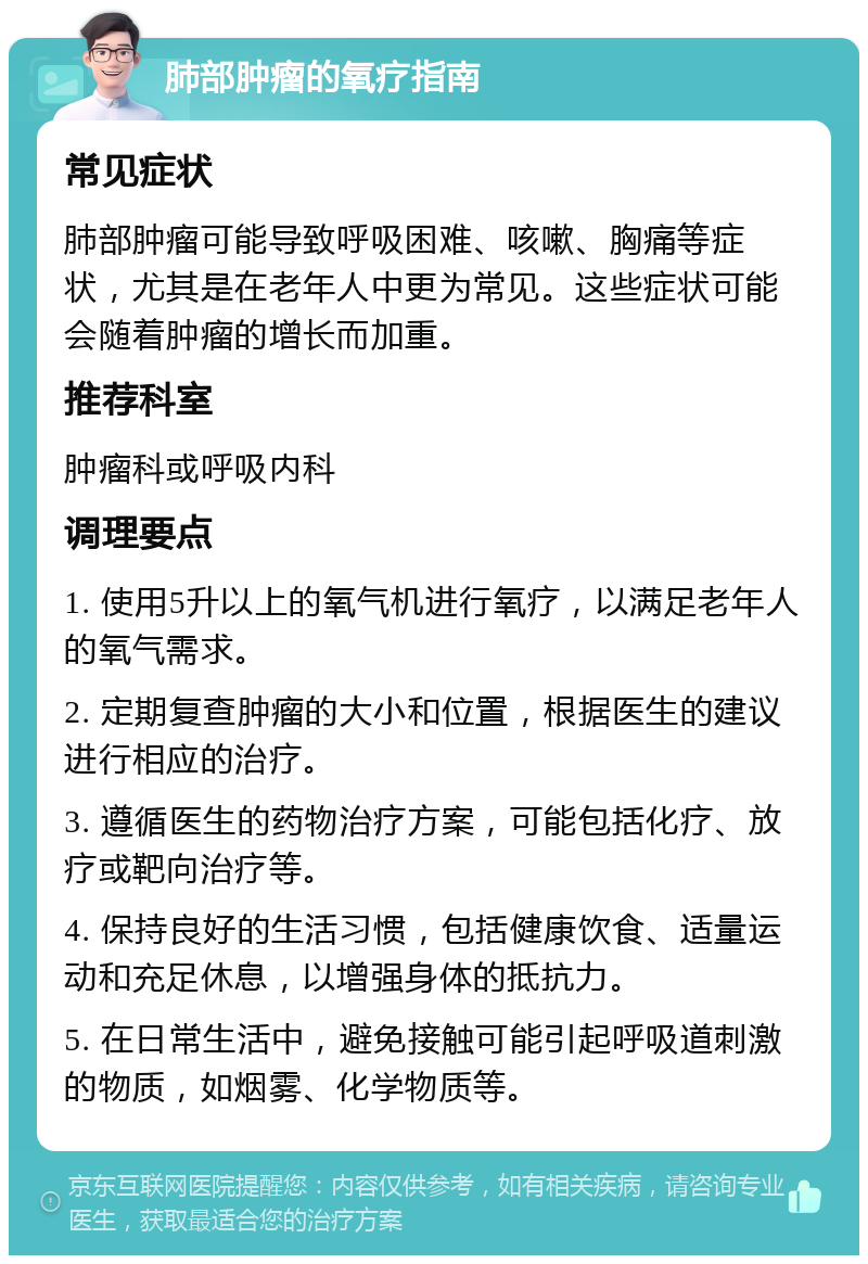 肺部肿瘤的氧疗指南 常见症状 肺部肿瘤可能导致呼吸困难、咳嗽、胸痛等症状，尤其是在老年人中更为常见。这些症状可能会随着肿瘤的增长而加重。 推荐科室 肿瘤科或呼吸内科 调理要点 1. 使用5升以上的氧气机进行氧疗，以满足老年人的氧气需求。 2. 定期复查肿瘤的大小和位置，根据医生的建议进行相应的治疗。 3. 遵循医生的药物治疗方案，可能包括化疗、放疗或靶向治疗等。 4. 保持良好的生活习惯，包括健康饮食、适量运动和充足休息，以增强身体的抵抗力。 5. 在日常生活中，避免接触可能引起呼吸道刺激的物质，如烟雾、化学物质等。