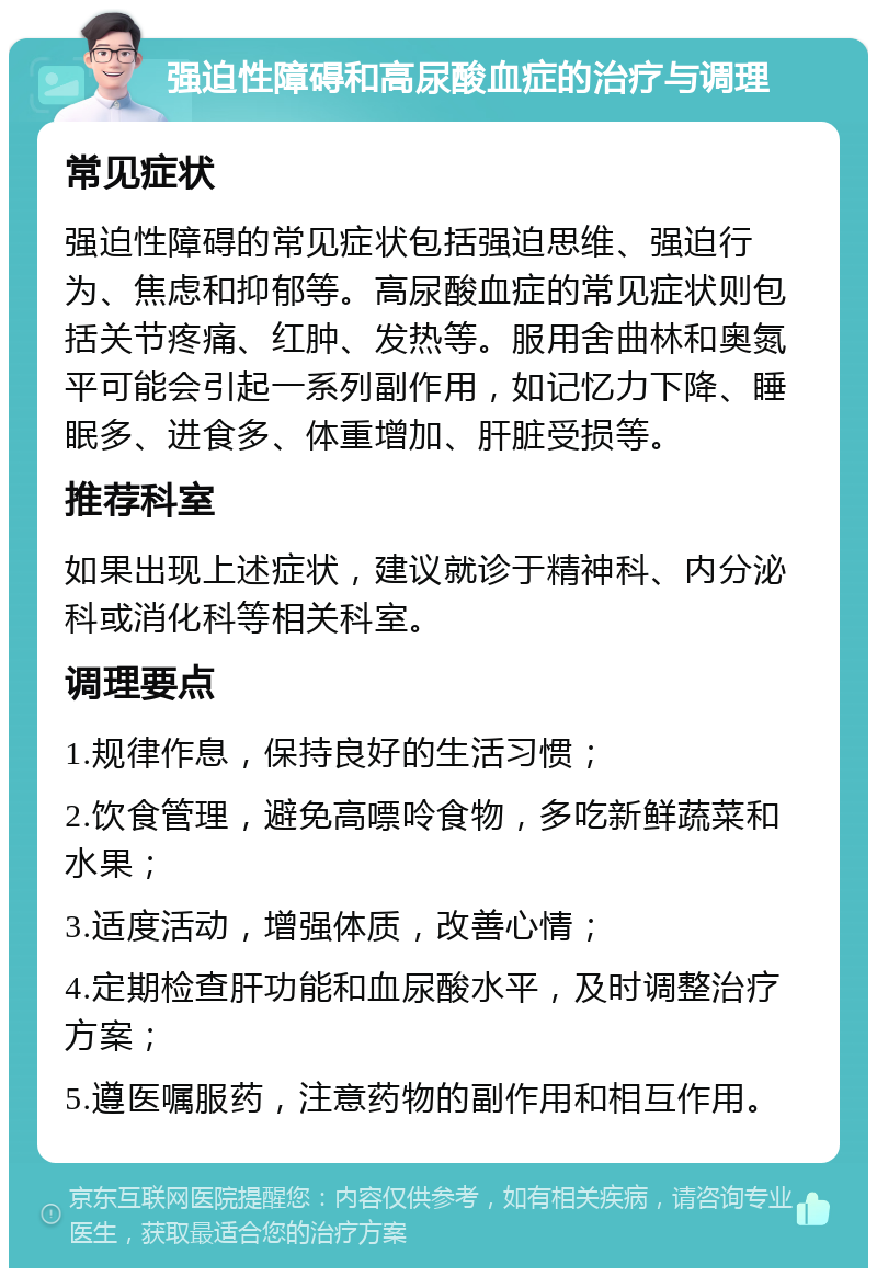 强迫性障碍和高尿酸血症的治疗与调理 常见症状 强迫性障碍的常见症状包括强迫思维、强迫行为、焦虑和抑郁等。高尿酸血症的常见症状则包括关节疼痛、红肿、发热等。服用舍曲林和奥氮平可能会引起一系列副作用，如记忆力下降、睡眠多、进食多、体重增加、肝脏受损等。 推荐科室 如果出现上述症状，建议就诊于精神科、内分泌科或消化科等相关科室。 调理要点 1.规律作息，保持良好的生活习惯； 2.饮食管理，避免高嘌呤食物，多吃新鲜蔬菜和水果； 3.适度活动，增强体质，改善心情； 4.定期检查肝功能和血尿酸水平，及时调整治疗方案； 5.遵医嘱服药，注意药物的副作用和相互作用。