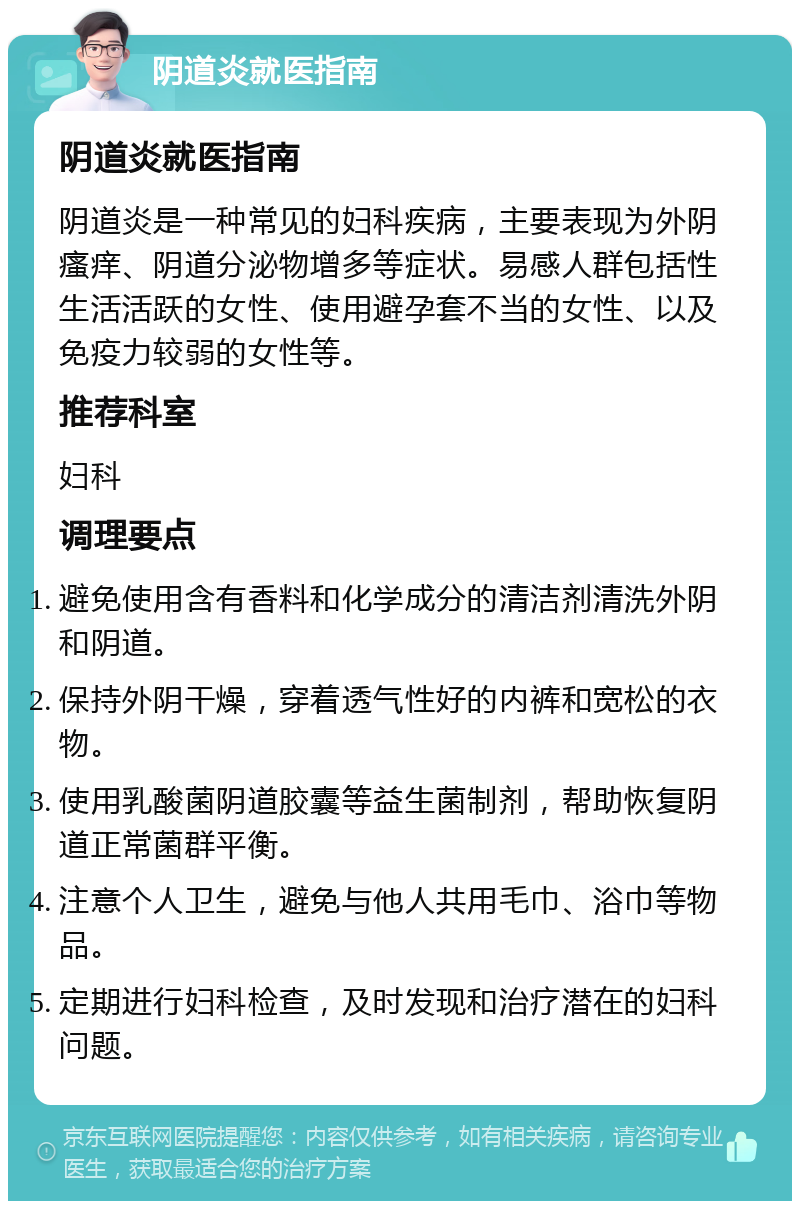 阴道炎就医指南 阴道炎就医指南 阴道炎是一种常见的妇科疾病，主要表现为外阴瘙痒、阴道分泌物增多等症状。易感人群包括性生活活跃的女性、使用避孕套不当的女性、以及免疫力较弱的女性等。 推荐科室 妇科 调理要点 避免使用含有香料和化学成分的清洁剂清洗外阴和阴道。 保持外阴干燥，穿着透气性好的内裤和宽松的衣物。 使用乳酸菌阴道胶囊等益生菌制剂，帮助恢复阴道正常菌群平衡。 注意个人卫生，避免与他人共用毛巾、浴巾等物品。 定期进行妇科检查，及时发现和治疗潜在的妇科问题。