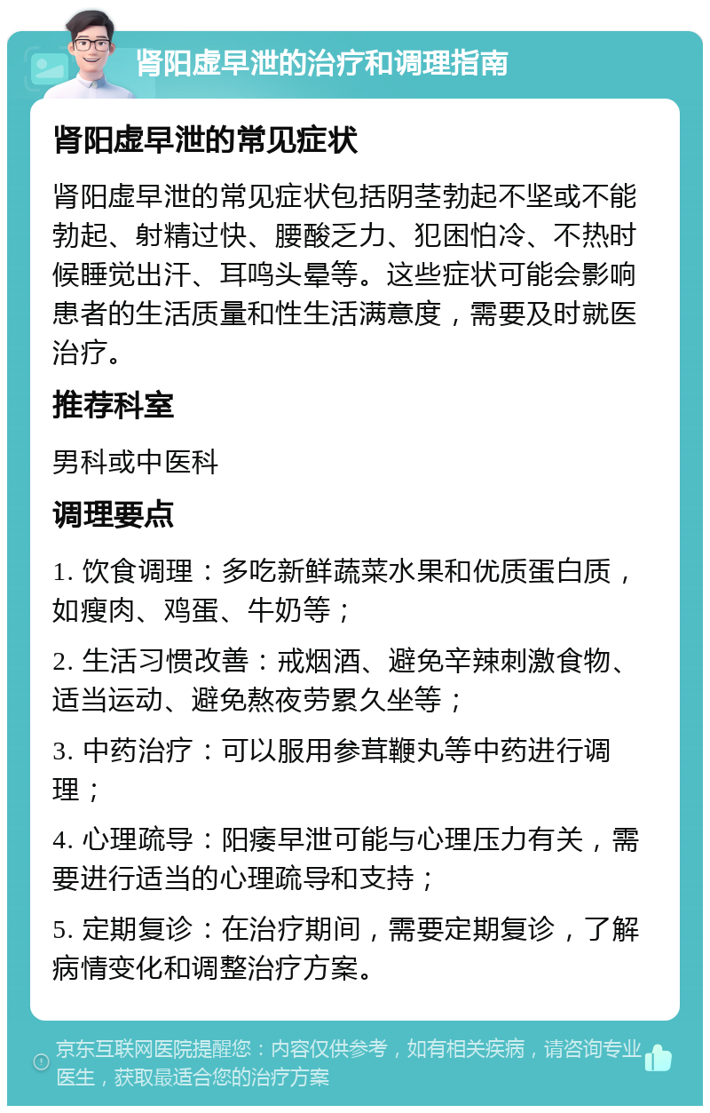 肾阳虚早泄的治疗和调理指南 肾阳虚早泄的常见症状 肾阳虚早泄的常见症状包括阴茎勃起不坚或不能勃起、射精过快、腰酸乏力、犯困怕冷、不热时候睡觉出汗、耳鸣头晕等。这些症状可能会影响患者的生活质量和性生活满意度，需要及时就医治疗。 推荐科室 男科或中医科 调理要点 1. 饮食调理：多吃新鲜蔬菜水果和优质蛋白质，如瘦肉、鸡蛋、牛奶等； 2. 生活习惯改善：戒烟酒、避免辛辣刺激食物、适当运动、避免熬夜劳累久坐等； 3. 中药治疗：可以服用参茸鞭丸等中药进行调理； 4. 心理疏导：阳痿早泄可能与心理压力有关，需要进行适当的心理疏导和支持； 5. 定期复诊：在治疗期间，需要定期复诊，了解病情变化和调整治疗方案。