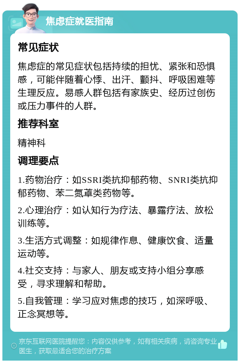 焦虑症就医指南 常见症状 焦虑症的常见症状包括持续的担忧、紧张和恐惧感，可能伴随着心悸、出汗、颤抖、呼吸困难等生理反应。易感人群包括有家族史、经历过创伤或压力事件的人群。 推荐科室 精神科 调理要点 1.药物治疗：如SSRI类抗抑郁药物、SNRI类抗抑郁药物、苯二氮䓬类药物等。 2.心理治疗：如认知行为疗法、暴露疗法、放松训练等。 3.生活方式调整：如规律作息、健康饮食、适量运动等。 4.社交支持：与家人、朋友或支持小组分享感受，寻求理解和帮助。 5.自我管理：学习应对焦虑的技巧，如深呼吸、正念冥想等。