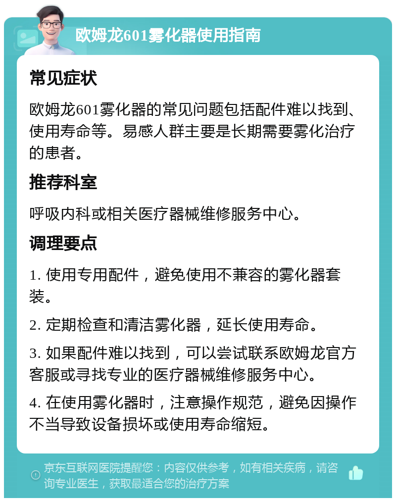 欧姆龙601雾化器使用指南 常见症状 欧姆龙601雾化器的常见问题包括配件难以找到、使用寿命等。易感人群主要是长期需要雾化治疗的患者。 推荐科室 呼吸内科或相关医疗器械维修服务中心。 调理要点 1. 使用专用配件，避免使用不兼容的雾化器套装。 2. 定期检查和清洁雾化器，延长使用寿命。 3. 如果配件难以找到，可以尝试联系欧姆龙官方客服或寻找专业的医疗器械维修服务中心。 4. 在使用雾化器时，注意操作规范，避免因操作不当导致设备损坏或使用寿命缩短。