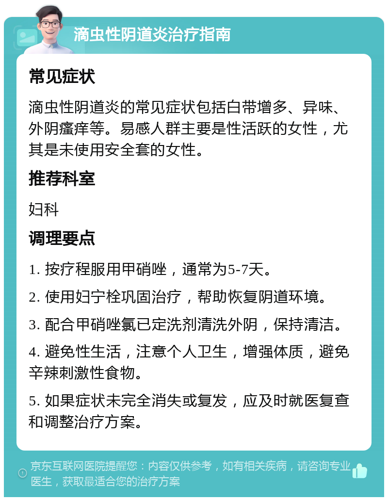 滴虫性阴道炎治疗指南 常见症状 滴虫性阴道炎的常见症状包括白带增多、异味、外阴瘙痒等。易感人群主要是性活跃的女性，尤其是未使用安全套的女性。 推荐科室 妇科 调理要点 1. 按疗程服用甲硝唑，通常为5-7天。 2. 使用妇宁栓巩固治疗，帮助恢复阴道环境。 3. 配合甲硝唑氯已定洗剂清洗外阴，保持清洁。 4. 避免性生活，注意个人卫生，增强体质，避免辛辣刺激性食物。 5. 如果症状未完全消失或复发，应及时就医复查和调整治疗方案。