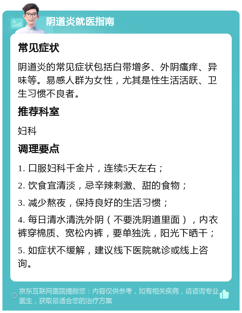 阴道炎就医指南 常见症状 阴道炎的常见症状包括白带增多、外阴瘙痒、异味等。易感人群为女性，尤其是性生活活跃、卫生习惯不良者。 推荐科室 妇科 调理要点 1. 口服妇科千金片，连续5天左右； 2. 饮食宜清淡，忌辛辣刺激、甜的食物； 3. 减少熬夜，保持良好的生活习惯； 4. 每日清水清洗外阴（不要洗阴道里面），内衣裤穿棉质、宽松内裤，要单独洗，阳光下晒干； 5. 如症状不缓解，建议线下医院就诊或线上咨询。