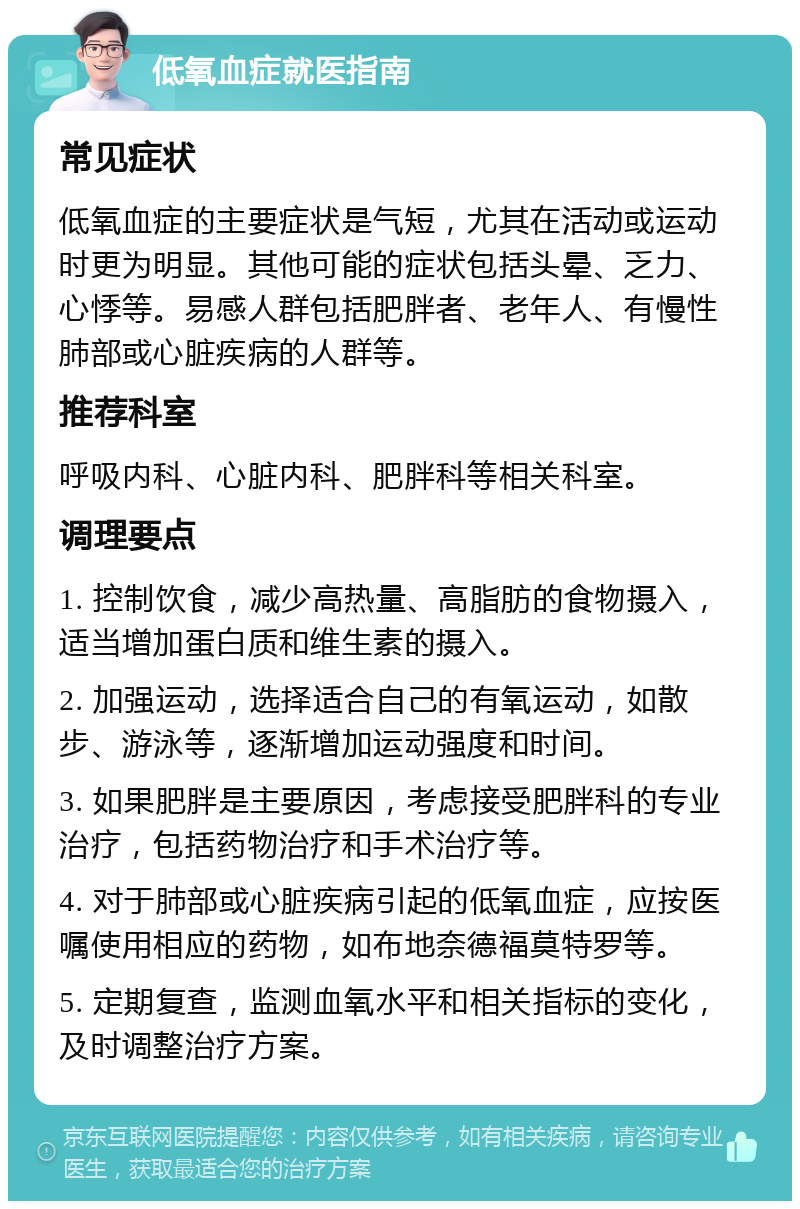 低氧血症就医指南 常见症状 低氧血症的主要症状是气短，尤其在活动或运动时更为明显。其他可能的症状包括头晕、乏力、心悸等。易感人群包括肥胖者、老年人、有慢性肺部或心脏疾病的人群等。 推荐科室 呼吸内科、心脏内科、肥胖科等相关科室。 调理要点 1. 控制饮食，减少高热量、高脂肪的食物摄入，适当增加蛋白质和维生素的摄入。 2. 加强运动，选择适合自己的有氧运动，如散步、游泳等，逐渐增加运动强度和时间。 3. 如果肥胖是主要原因，考虑接受肥胖科的专业治疗，包括药物治疗和手术治疗等。 4. 对于肺部或心脏疾病引起的低氧血症，应按医嘱使用相应的药物，如布地奈德福莫特罗等。 5. 定期复查，监测血氧水平和相关指标的变化，及时调整治疗方案。