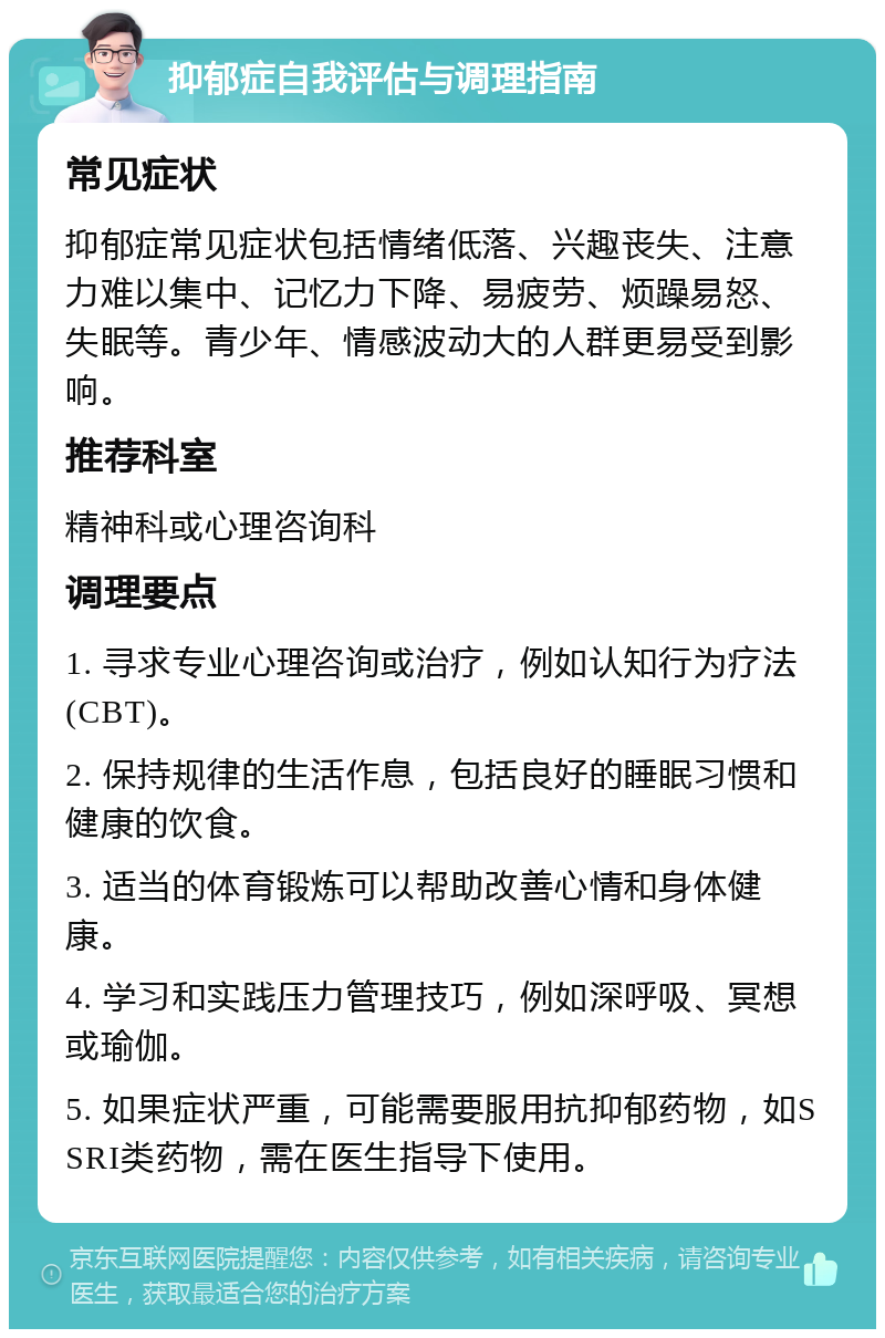 抑郁症自我评估与调理指南 常见症状 抑郁症常见症状包括情绪低落、兴趣丧失、注意力难以集中、记忆力下降、易疲劳、烦躁易怒、失眠等。青少年、情感波动大的人群更易受到影响。 推荐科室 精神科或心理咨询科 调理要点 1. 寻求专业心理咨询或治疗，例如认知行为疗法(CBT)。 2. 保持规律的生活作息，包括良好的睡眠习惯和健康的饮食。 3. 适当的体育锻炼可以帮助改善心情和身体健康。 4. 学习和实践压力管理技巧，例如深呼吸、冥想或瑜伽。 5. 如果症状严重，可能需要服用抗抑郁药物，如SSRI类药物，需在医生指导下使用。