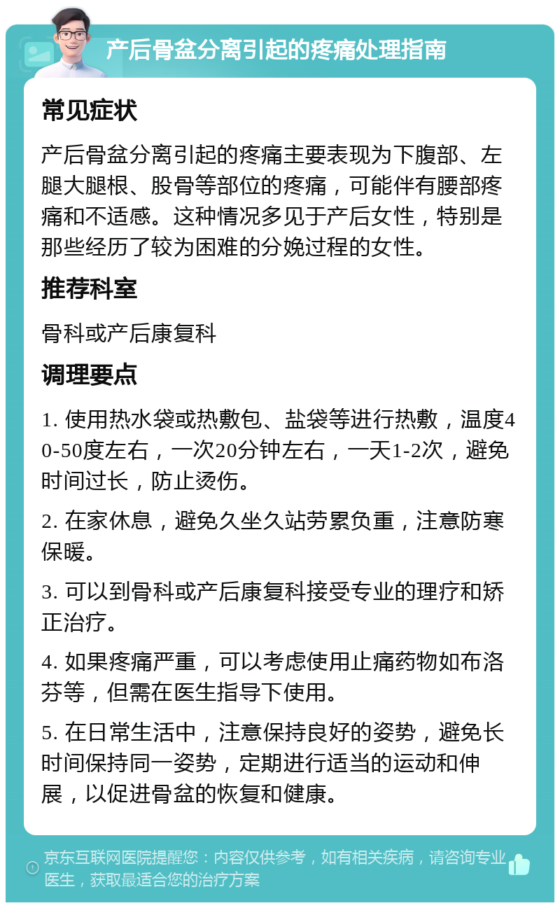 产后骨盆分离引起的疼痛处理指南 常见症状 产后骨盆分离引起的疼痛主要表现为下腹部、左腿大腿根、股骨等部位的疼痛，可能伴有腰部疼痛和不适感。这种情况多见于产后女性，特别是那些经历了较为困难的分娩过程的女性。 推荐科室 骨科或产后康复科 调理要点 1. 使用热水袋或热敷包、盐袋等进行热敷，温度40-50度左右，一次20分钟左右，一天1-2次，避免时间过长，防止烫伤。 2. 在家休息，避免久坐久站劳累负重，注意防寒保暖。 3. 可以到骨科或产后康复科接受专业的理疗和矫正治疗。 4. 如果疼痛严重，可以考虑使用止痛药物如布洛芬等，但需在医生指导下使用。 5. 在日常生活中，注意保持良好的姿势，避免长时间保持同一姿势，定期进行适当的运动和伸展，以促进骨盆的恢复和健康。