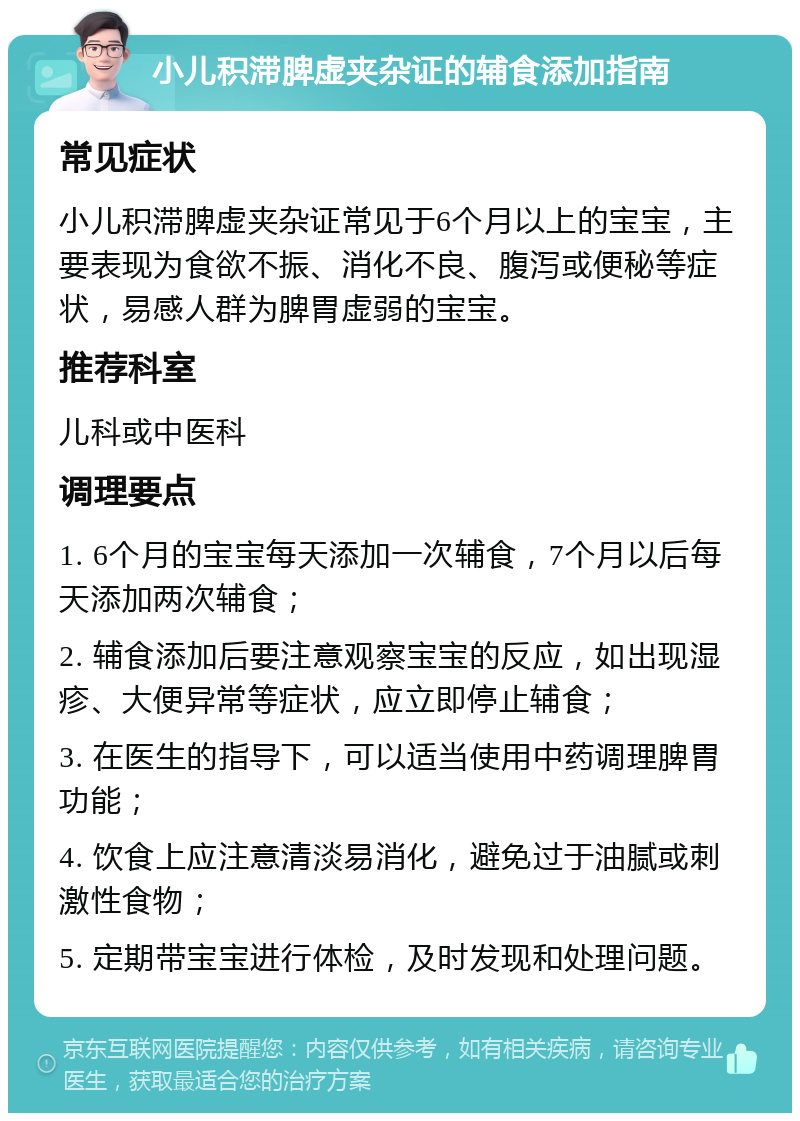 小儿积滞脾虚夹杂证的辅食添加指南 常见症状 小儿积滞脾虚夹杂证常见于6个月以上的宝宝，主要表现为食欲不振、消化不良、腹泻或便秘等症状，易感人群为脾胃虚弱的宝宝。 推荐科室 儿科或中医科 调理要点 1. 6个月的宝宝每天添加一次辅食，7个月以后每天添加两次辅食； 2. 辅食添加后要注意观察宝宝的反应，如出现湿疹、大便异常等症状，应立即停止辅食； 3. 在医生的指导下，可以适当使用中药调理脾胃功能； 4. 饮食上应注意清淡易消化，避免过于油腻或刺激性食物； 5. 定期带宝宝进行体检，及时发现和处理问题。