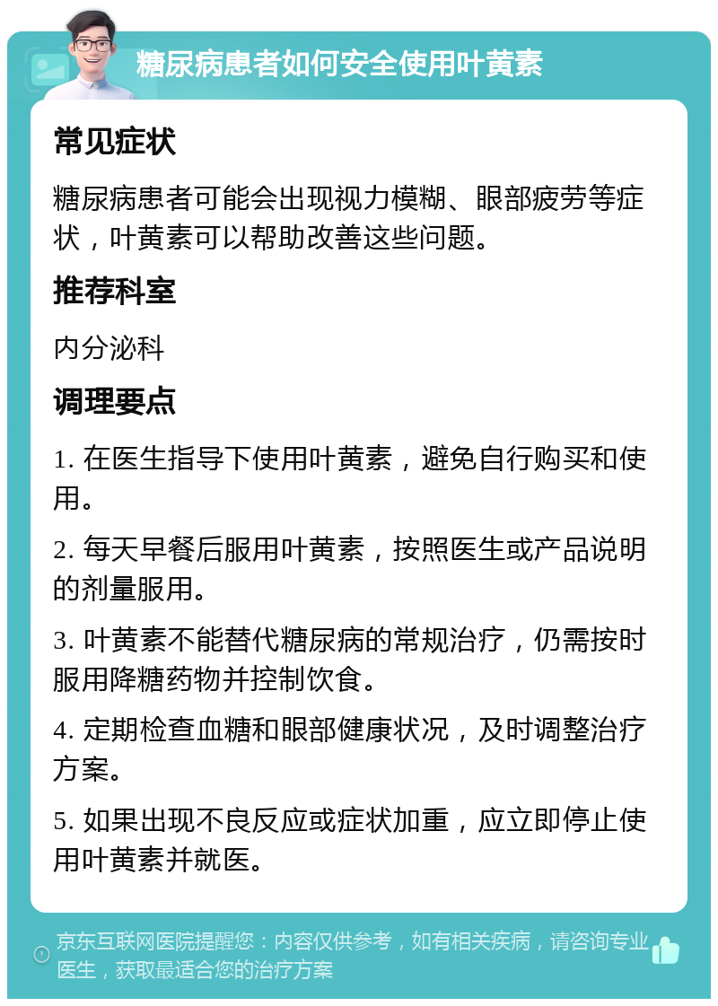 糖尿病患者如何安全使用叶黄素 常见症状 糖尿病患者可能会出现视力模糊、眼部疲劳等症状，叶黄素可以帮助改善这些问题。 推荐科室 内分泌科 调理要点 1. 在医生指导下使用叶黄素，避免自行购买和使用。 2. 每天早餐后服用叶黄素，按照医生或产品说明的剂量服用。 3. 叶黄素不能替代糖尿病的常规治疗，仍需按时服用降糖药物并控制饮食。 4. 定期检查血糖和眼部健康状况，及时调整治疗方案。 5. 如果出现不良反应或症状加重，应立即停止使用叶黄素并就医。