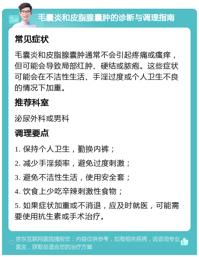 毛囊炎和皮脂腺囊肿的诊断与调理指南 常见症状 毛囊炎和皮脂腺囊肿通常不会引起疼痛或瘙痒，但可能会导致局部红肿、硬结或脓疱。这些症状可能会在不洁性生活、手淫过度或个人卫生不良的情况下加重。 推荐科室 泌尿外科或男科 调理要点 1. 保持个人卫生，勤换内裤； 2. 减少手淫频率，避免过度刺激； 3. 避免不洁性生活，使用安全套； 4. 饮食上少吃辛辣刺激性食物； 5. 如果症状加重或不消退，应及时就医，可能需要使用抗生素或手术治疗。