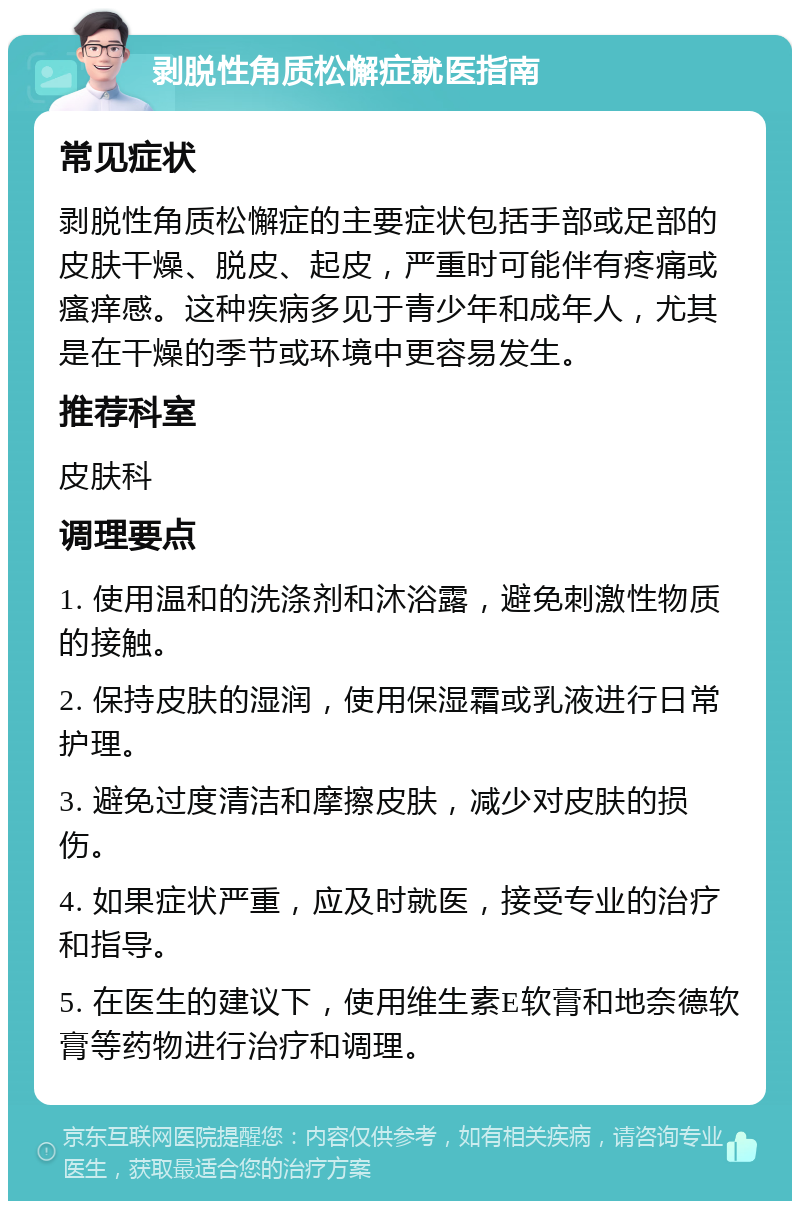 剥脱性角质松懈症就医指南 常见症状 剥脱性角质松懈症的主要症状包括手部或足部的皮肤干燥、脱皮、起皮，严重时可能伴有疼痛或瘙痒感。这种疾病多见于青少年和成年人，尤其是在干燥的季节或环境中更容易发生。 推荐科室 皮肤科 调理要点 1. 使用温和的洗涤剂和沐浴露，避免刺激性物质的接触。 2. 保持皮肤的湿润，使用保湿霜或乳液进行日常护理。 3. 避免过度清洁和摩擦皮肤，减少对皮肤的损伤。 4. 如果症状严重，应及时就医，接受专业的治疗和指导。 5. 在医生的建议下，使用维生素E软膏和地奈德软膏等药物进行治疗和调理。