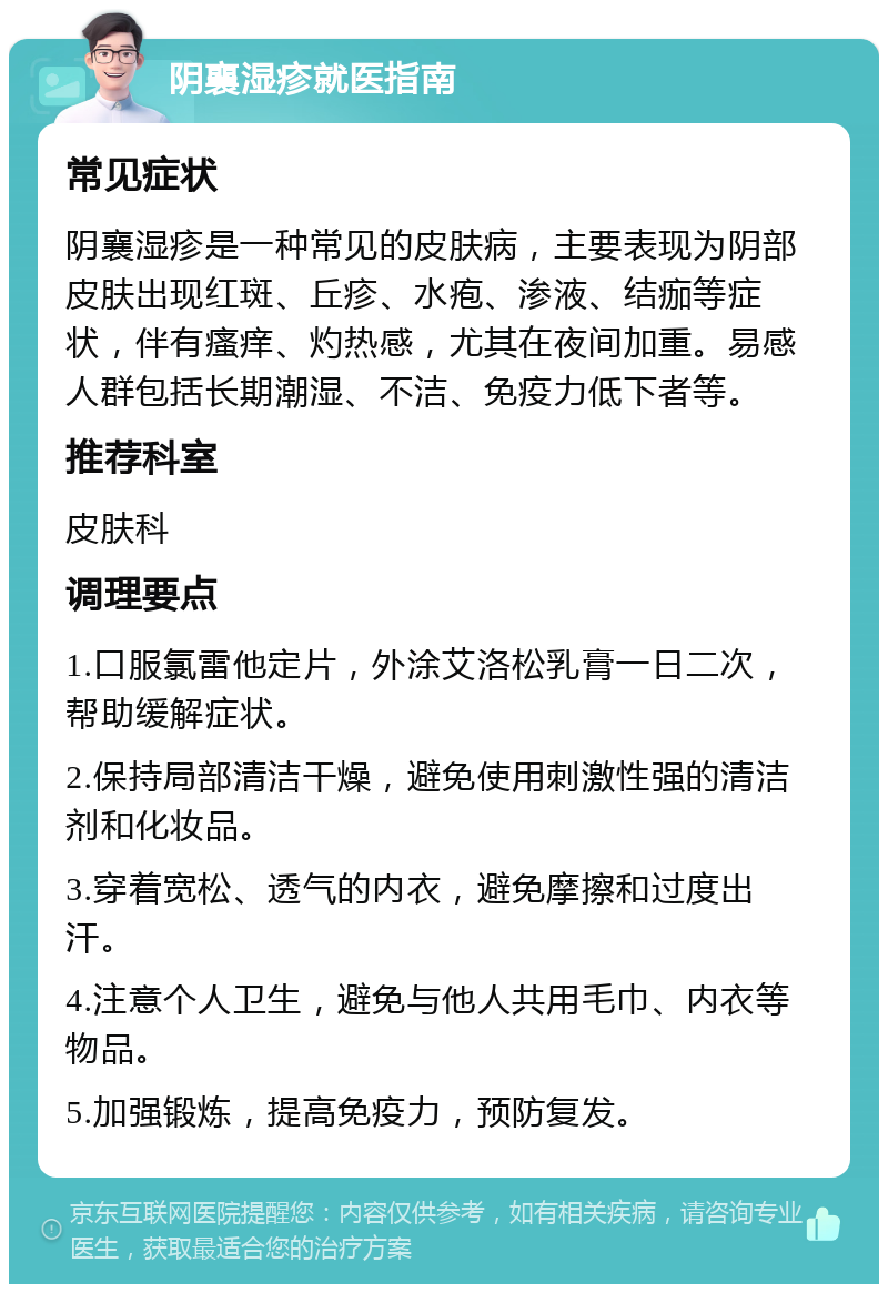 阴襄湿疹就医指南 常见症状 阴襄湿疹是一种常见的皮肤病，主要表现为阴部皮肤出现红斑、丘疹、水疱、渗液、结痂等症状，伴有瘙痒、灼热感，尤其在夜间加重。易感人群包括长期潮湿、不洁、免疫力低下者等。 推荐科室 皮肤科 调理要点 1.口服氯雷他定片，外涂艾洛松乳膏一日二次，帮助缓解症状。 2.保持局部清洁干燥，避免使用刺激性强的清洁剂和化妆品。 3.穿着宽松、透气的内衣，避免摩擦和过度出汗。 4.注意个人卫生，避免与他人共用毛巾、内衣等物品。 5.加强锻炼，提高免疫力，预防复发。