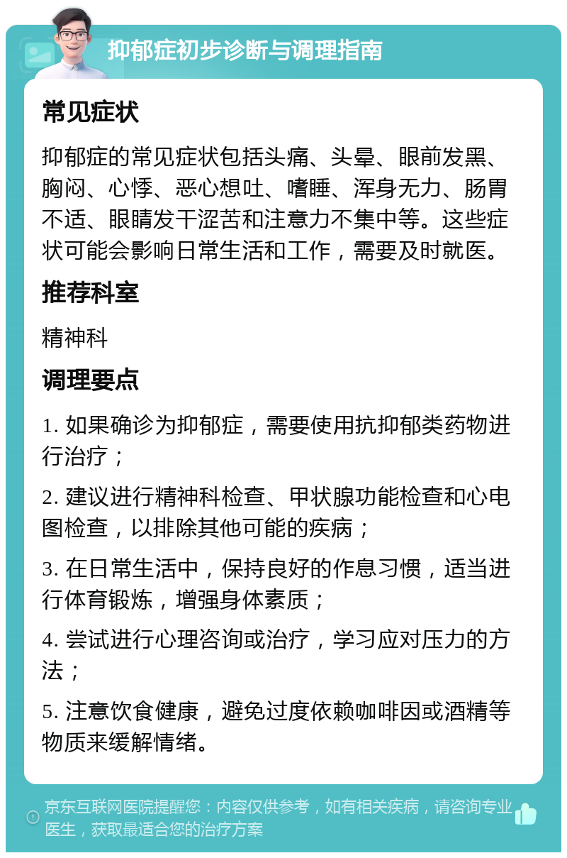 抑郁症初步诊断与调理指南 常见症状 抑郁症的常见症状包括头痛、头晕、眼前发黑、胸闷、心悸、恶心想吐、嗜睡、浑身无力、肠胃不适、眼睛发干涩苦和注意力不集中等。这些症状可能会影响日常生活和工作，需要及时就医。 推荐科室 精神科 调理要点 1. 如果确诊为抑郁症，需要使用抗抑郁类药物进行治疗； 2. 建议进行精神科检查、甲状腺功能检查和心电图检查，以排除其他可能的疾病； 3. 在日常生活中，保持良好的作息习惯，适当进行体育锻炼，增强身体素质； 4. 尝试进行心理咨询或治疗，学习应对压力的方法； 5. 注意饮食健康，避免过度依赖咖啡因或酒精等物质来缓解情绪。