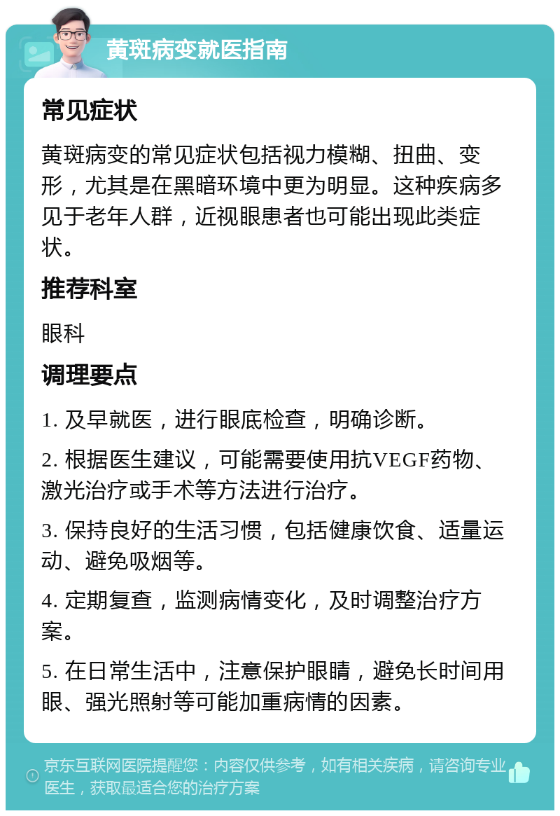 黄斑病变就医指南 常见症状 黄斑病变的常见症状包括视力模糊、扭曲、变形，尤其是在黑暗环境中更为明显。这种疾病多见于老年人群，近视眼患者也可能出现此类症状。 推荐科室 眼科 调理要点 1. 及早就医，进行眼底检查，明确诊断。 2. 根据医生建议，可能需要使用抗VEGF药物、激光治疗或手术等方法进行治疗。 3. 保持良好的生活习惯，包括健康饮食、适量运动、避免吸烟等。 4. 定期复查，监测病情变化，及时调整治疗方案。 5. 在日常生活中，注意保护眼睛，避免长时间用眼、强光照射等可能加重病情的因素。