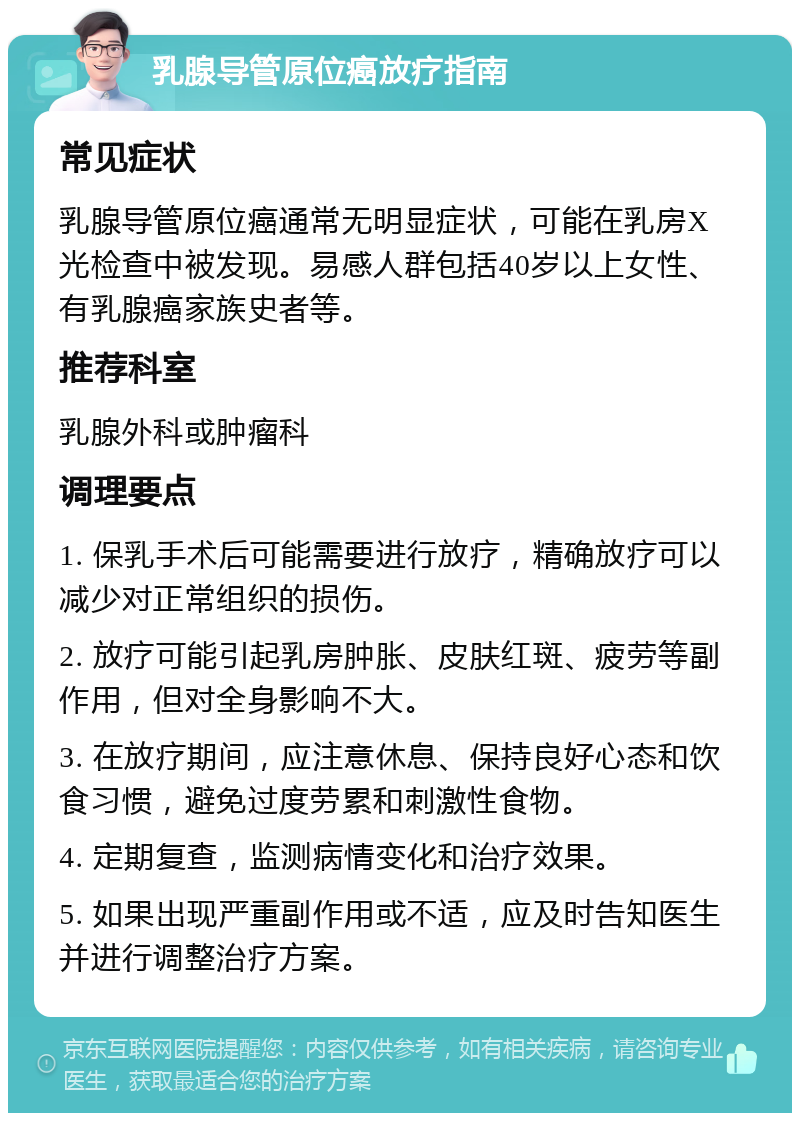 乳腺导管原位癌放疗指南 常见症状 乳腺导管原位癌通常无明显症状，可能在乳房X光检查中被发现。易感人群包括40岁以上女性、有乳腺癌家族史者等。 推荐科室 乳腺外科或肿瘤科 调理要点 1. 保乳手术后可能需要进行放疗，精确放疗可以减少对正常组织的损伤。 2. 放疗可能引起乳房肿胀、皮肤红斑、疲劳等副作用，但对全身影响不大。 3. 在放疗期间，应注意休息、保持良好心态和饮食习惯，避免过度劳累和刺激性食物。 4. 定期复查，监测病情变化和治疗效果。 5. 如果出现严重副作用或不适，应及时告知医生并进行调整治疗方案。