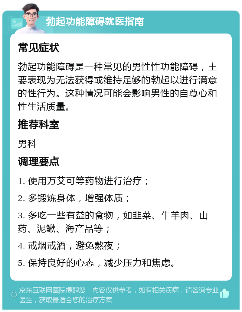 勃起功能障碍就医指南 常见症状 勃起功能障碍是一种常见的男性性功能障碍，主要表现为无法获得或维持足够的勃起以进行满意的性行为。这种情况可能会影响男性的自尊心和性生活质量。 推荐科室 男科 调理要点 1. 使用万艾可等药物进行治疗； 2. 多锻炼身体，增强体质； 3. 多吃一些有益的食物，如韭菜、牛羊肉、山药、泥鳅、海产品等； 4. 戒烟戒酒，避免熬夜； 5. 保持良好的心态，减少压力和焦虑。