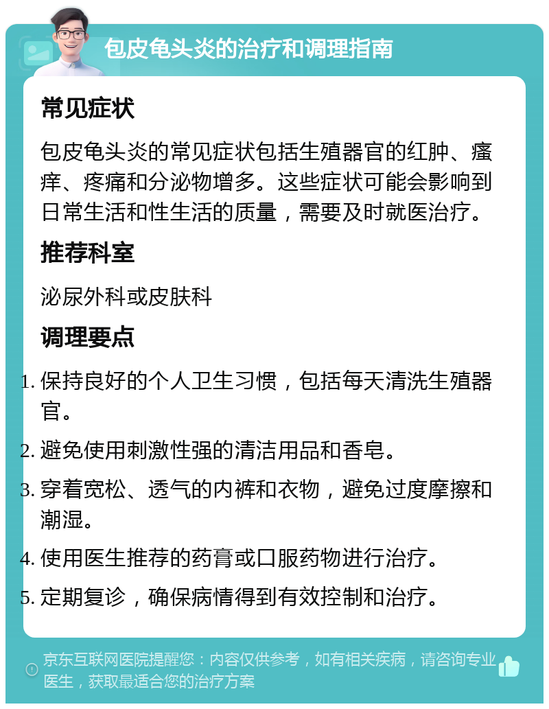 包皮龟头炎的治疗和调理指南 常见症状 包皮龟头炎的常见症状包括生殖器官的红肿、瘙痒、疼痛和分泌物增多。这些症状可能会影响到日常生活和性生活的质量，需要及时就医治疗。 推荐科室 泌尿外科或皮肤科 调理要点 保持良好的个人卫生习惯，包括每天清洗生殖器官。 避免使用刺激性强的清洁用品和香皂。 穿着宽松、透气的内裤和衣物，避免过度摩擦和潮湿。 使用医生推荐的药膏或口服药物进行治疗。 定期复诊，确保病情得到有效控制和治疗。