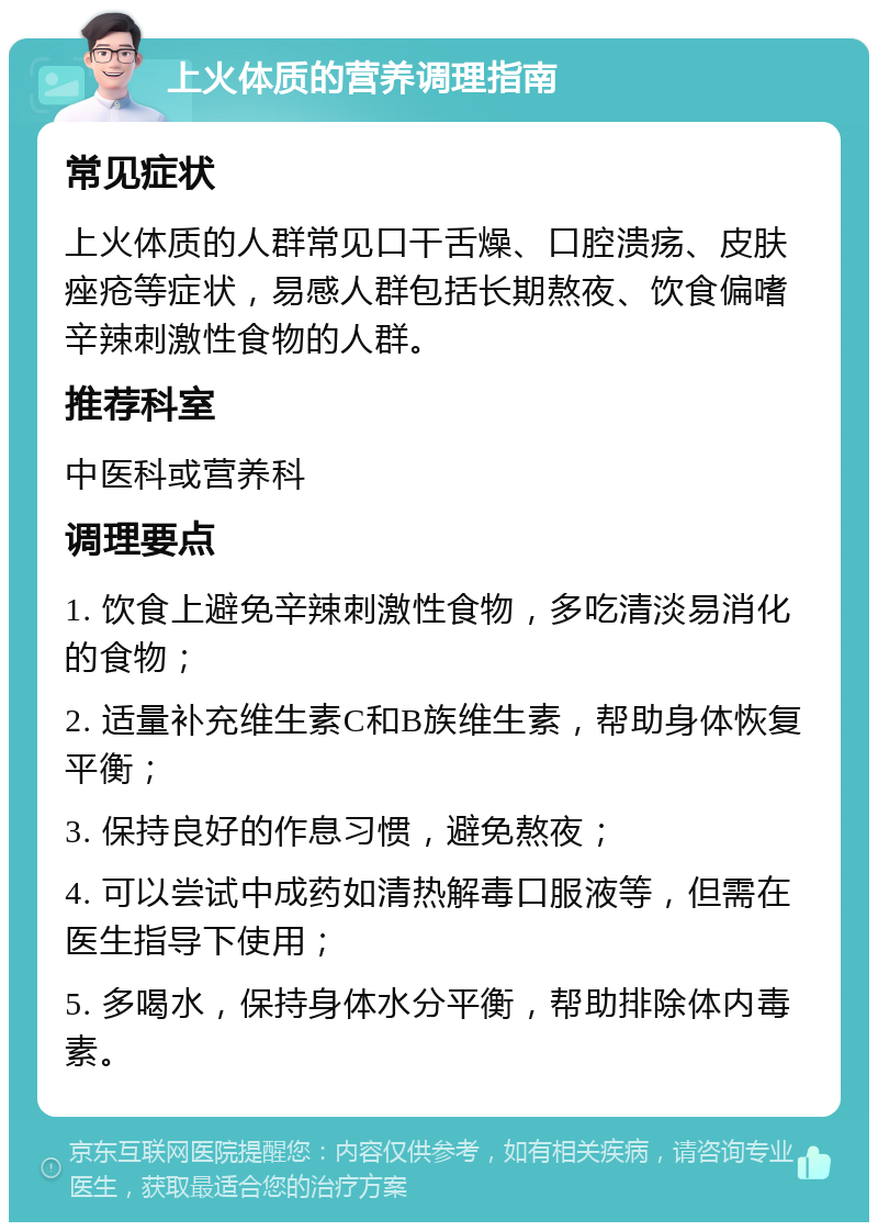 上火体质的营养调理指南 常见症状 上火体质的人群常见口干舌燥、口腔溃疡、皮肤痤疮等症状，易感人群包括长期熬夜、饮食偏嗜辛辣刺激性食物的人群。 推荐科室 中医科或营养科 调理要点 1. 饮食上避免辛辣刺激性食物，多吃清淡易消化的食物； 2. 适量补充维生素C和B族维生素，帮助身体恢复平衡； 3. 保持良好的作息习惯，避免熬夜； 4. 可以尝试中成药如清热解毒口服液等，但需在医生指导下使用； 5. 多喝水，保持身体水分平衡，帮助排除体内毒素。