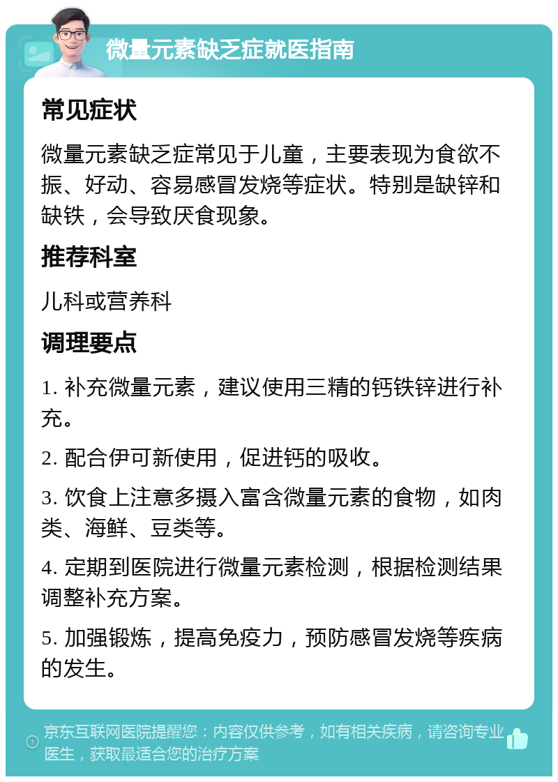 微量元素缺乏症就医指南 常见症状 微量元素缺乏症常见于儿童，主要表现为食欲不振、好动、容易感冒发烧等症状。特别是缺锌和缺铁，会导致厌食现象。 推荐科室 儿科或营养科 调理要点 1. 补充微量元素，建议使用三精的钙铁锌进行补充。 2. 配合伊可新使用，促进钙的吸收。 3. 饮食上注意多摄入富含微量元素的食物，如肉类、海鲜、豆类等。 4. 定期到医院进行微量元素检测，根据检测结果调整补充方案。 5. 加强锻炼，提高免疫力，预防感冒发烧等疾病的发生。