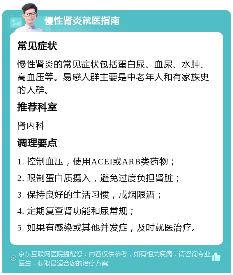 慢性肾炎就医指南 常见症状 慢性肾炎的常见症状包括蛋白尿、血尿、水肿、高血压等。易感人群主要是中老年人和有家族史的人群。 推荐科室 肾内科 调理要点 1. 控制血压，使用ACEI或ARB类药物； 2. 限制蛋白质摄入，避免过度负担肾脏； 3. 保持良好的生活习惯，戒烟限酒； 4. 定期复查肾功能和尿常规； 5. 如果有感染或其他并发症，及时就医治疗。