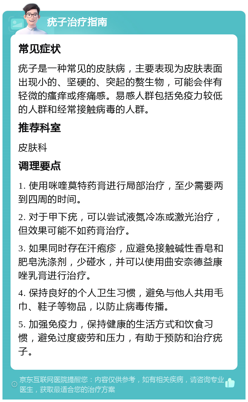 疣子治疗指南 常见症状 疣子是一种常见的皮肤病，主要表现为皮肤表面出现小的、坚硬的、突起的赘生物，可能会伴有轻微的瘙痒或疼痛感。易感人群包括免疫力较低的人群和经常接触病毒的人群。 推荐科室 皮肤科 调理要点 1. 使用咪喹莫特药膏进行局部治疗，至少需要两到四周的时间。 2. 对于甲下疣，可以尝试液氮冷冻或激光治疗，但效果可能不如药膏治疗。 3. 如果同时存在汗疱疹，应避免接触碱性香皂和肥皂洗涤剂，少碰水，并可以使用曲安奈德益康唑乳膏进行治疗。 4. 保持良好的个人卫生习惯，避免与他人共用毛巾、鞋子等物品，以防止病毒传播。 5. 加强免疫力，保持健康的生活方式和饮食习惯，避免过度疲劳和压力，有助于预防和治疗疣子。