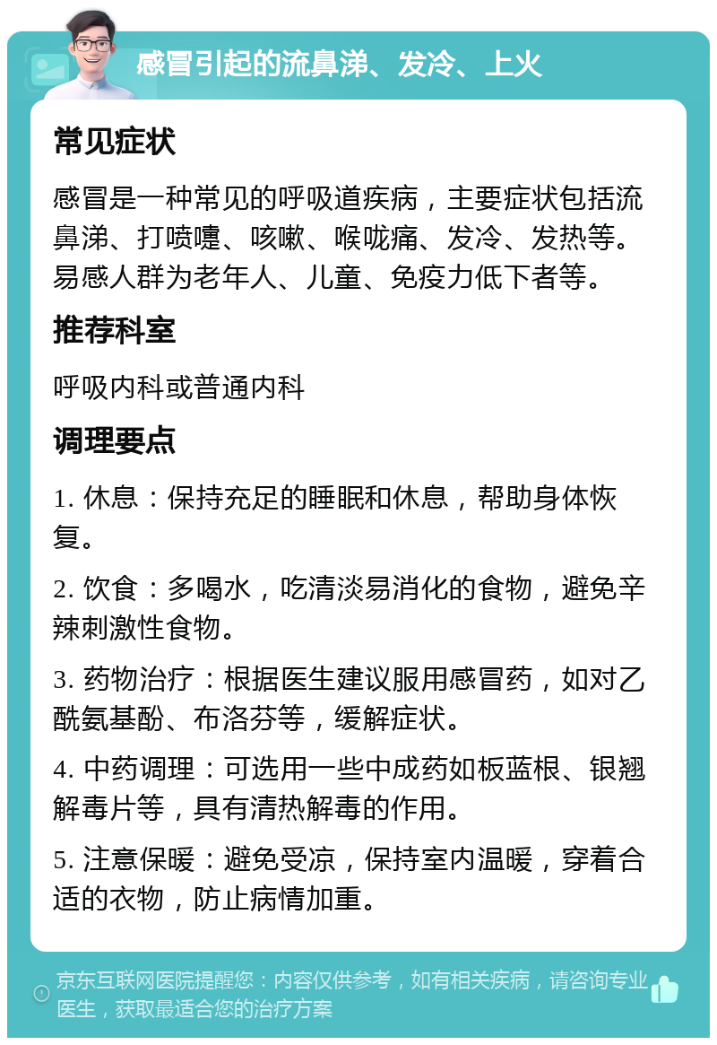 感冒引起的流鼻涕、发冷、上火 常见症状 感冒是一种常见的呼吸道疾病，主要症状包括流鼻涕、打喷嚏、咳嗽、喉咙痛、发冷、发热等。易感人群为老年人、儿童、免疫力低下者等。 推荐科室 呼吸内科或普通内科 调理要点 1. 休息：保持充足的睡眠和休息，帮助身体恢复。 2. 饮食：多喝水，吃清淡易消化的食物，避免辛辣刺激性食物。 3. 药物治疗：根据医生建议服用感冒药，如对乙酰氨基酚、布洛芬等，缓解症状。 4. 中药调理：可选用一些中成药如板蓝根、银翘解毒片等，具有清热解毒的作用。 5. 注意保暖：避免受凉，保持室内温暖，穿着合适的衣物，防止病情加重。