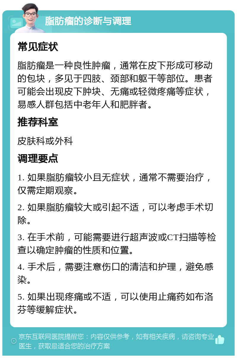 脂肪瘤的诊断与调理 常见症状 脂肪瘤是一种良性肿瘤，通常在皮下形成可移动的包块，多见于四肢、颈部和躯干等部位。患者可能会出现皮下肿块、无痛或轻微疼痛等症状，易感人群包括中老年人和肥胖者。 推荐科室 皮肤科或外科 调理要点 1. 如果脂肪瘤较小且无症状，通常不需要治疗，仅需定期观察。 2. 如果脂肪瘤较大或引起不适，可以考虑手术切除。 3. 在手术前，可能需要进行超声波或CT扫描等检查以确定肿瘤的性质和位置。 4. 手术后，需要注意伤口的清洁和护理，避免感染。 5. 如果出现疼痛或不适，可以使用止痛药如布洛芬等缓解症状。