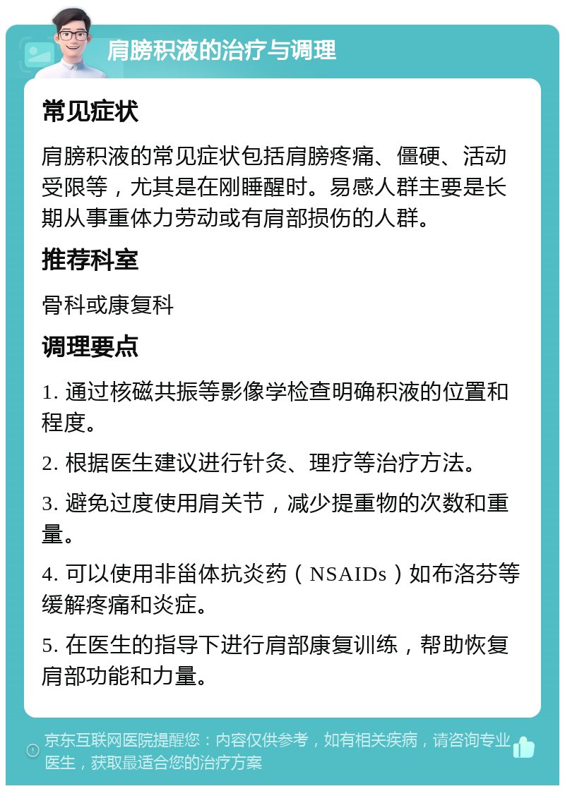 肩膀积液的治疗与调理 常见症状 肩膀积液的常见症状包括肩膀疼痛、僵硬、活动受限等，尤其是在刚睡醒时。易感人群主要是长期从事重体力劳动或有肩部损伤的人群。 推荐科室 骨科或康复科 调理要点 1. 通过核磁共振等影像学检查明确积液的位置和程度。 2. 根据医生建议进行针灸、理疗等治疗方法。 3. 避免过度使用肩关节，减少提重物的次数和重量。 4. 可以使用非甾体抗炎药（NSAIDs）如布洛芬等缓解疼痛和炎症。 5. 在医生的指导下进行肩部康复训练，帮助恢复肩部功能和力量。