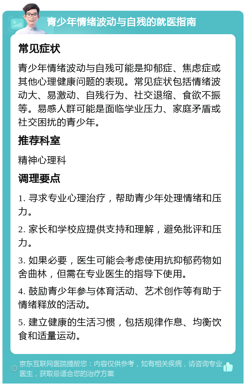 青少年情绪波动与自残的就医指南 常见症状 青少年情绪波动与自残可能是抑郁症、焦虑症或其他心理健康问题的表现。常见症状包括情绪波动大、易激动、自残行为、社交退缩、食欲不振等。易感人群可能是面临学业压力、家庭矛盾或社交困扰的青少年。 推荐科室 精神心理科 调理要点 1. 寻求专业心理治疗，帮助青少年处理情绪和压力。 2. 家长和学校应提供支持和理解，避免批评和压力。 3. 如果必要，医生可能会考虑使用抗抑郁药物如舍曲林，但需在专业医生的指导下使用。 4. 鼓励青少年参与体育活动、艺术创作等有助于情绪释放的活动。 5. 建立健康的生活习惯，包括规律作息、均衡饮食和适量运动。