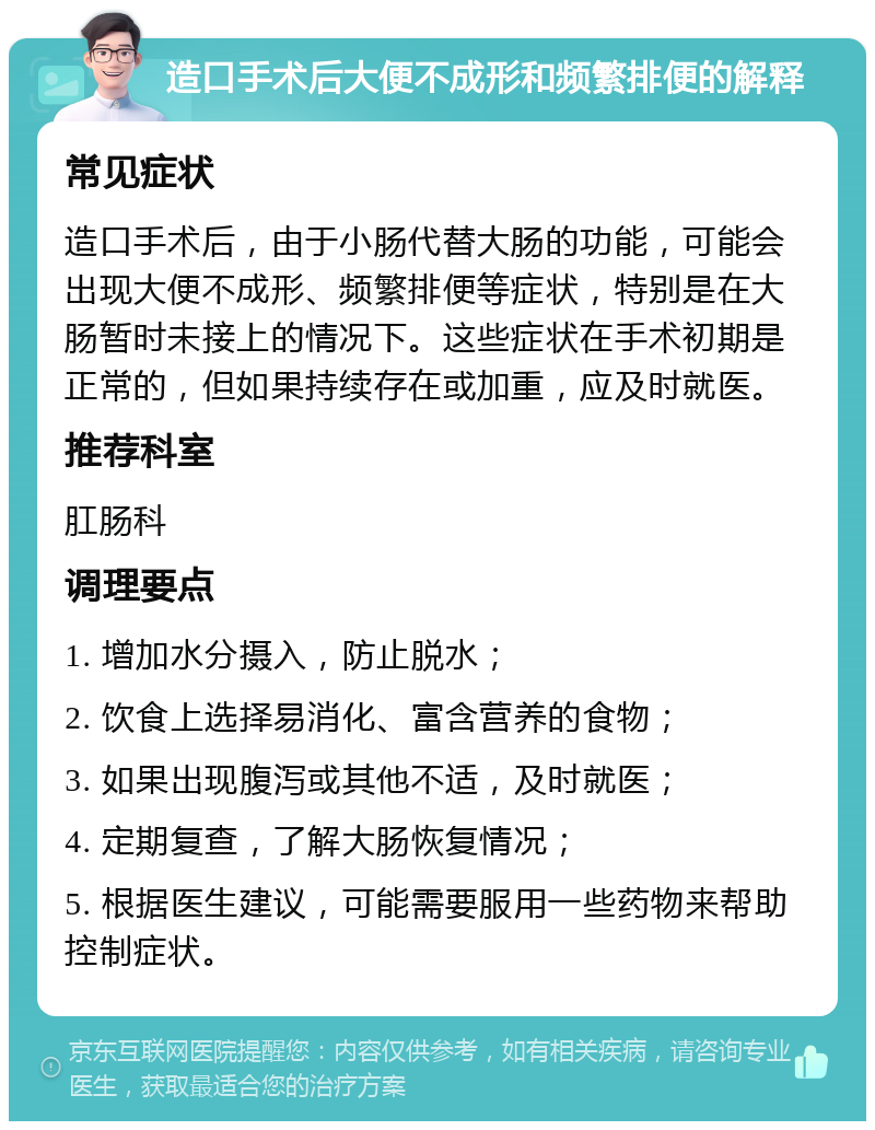 造口手术后大便不成形和频繁排便的解释 常见症状 造口手术后，由于小肠代替大肠的功能，可能会出现大便不成形、频繁排便等症状，特别是在大肠暂时未接上的情况下。这些症状在手术初期是正常的，但如果持续存在或加重，应及时就医。 推荐科室 肛肠科 调理要点 1. 增加水分摄入，防止脱水； 2. 饮食上选择易消化、富含营养的食物； 3. 如果出现腹泻或其他不适，及时就医； 4. 定期复查，了解大肠恢复情况； 5. 根据医生建议，可能需要服用一些药物来帮助控制症状。