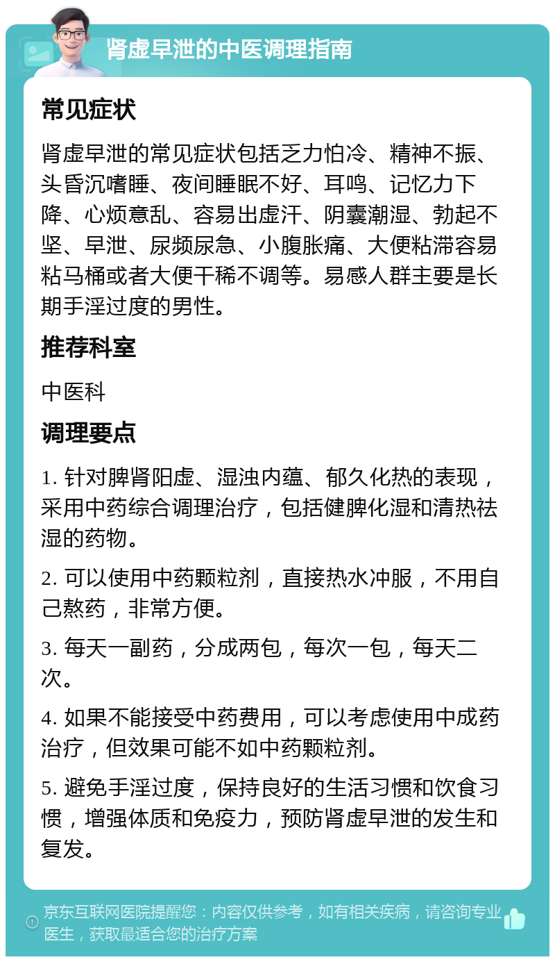 肾虚早泄的中医调理指南 常见症状 肾虚早泄的常见症状包括乏力怕冷、精神不振、头昏沉嗜睡、夜间睡眠不好、耳鸣、记忆力下降、心烦意乱、容易出虚汗、阴囊潮湿、勃起不坚、早泄、尿频尿急、小腹胀痛、大便粘滞容易粘马桶或者大便干稀不调等。易感人群主要是长期手淫过度的男性。 推荐科室 中医科 调理要点 1. 针对脾肾阳虚、湿浊内蕴、郁久化热的表现，采用中药综合调理治疗，包括健脾化湿和清热祛湿的药物。 2. 可以使用中药颗粒剂，直接热水冲服，不用自己熬药，非常方便。 3. 每天一副药，分成两包，每次一包，每天二次。 4. 如果不能接受中药费用，可以考虑使用中成药治疗，但效果可能不如中药颗粒剂。 5. 避免手淫过度，保持良好的生活习惯和饮食习惯，增强体质和免疫力，预防肾虚早泄的发生和复发。