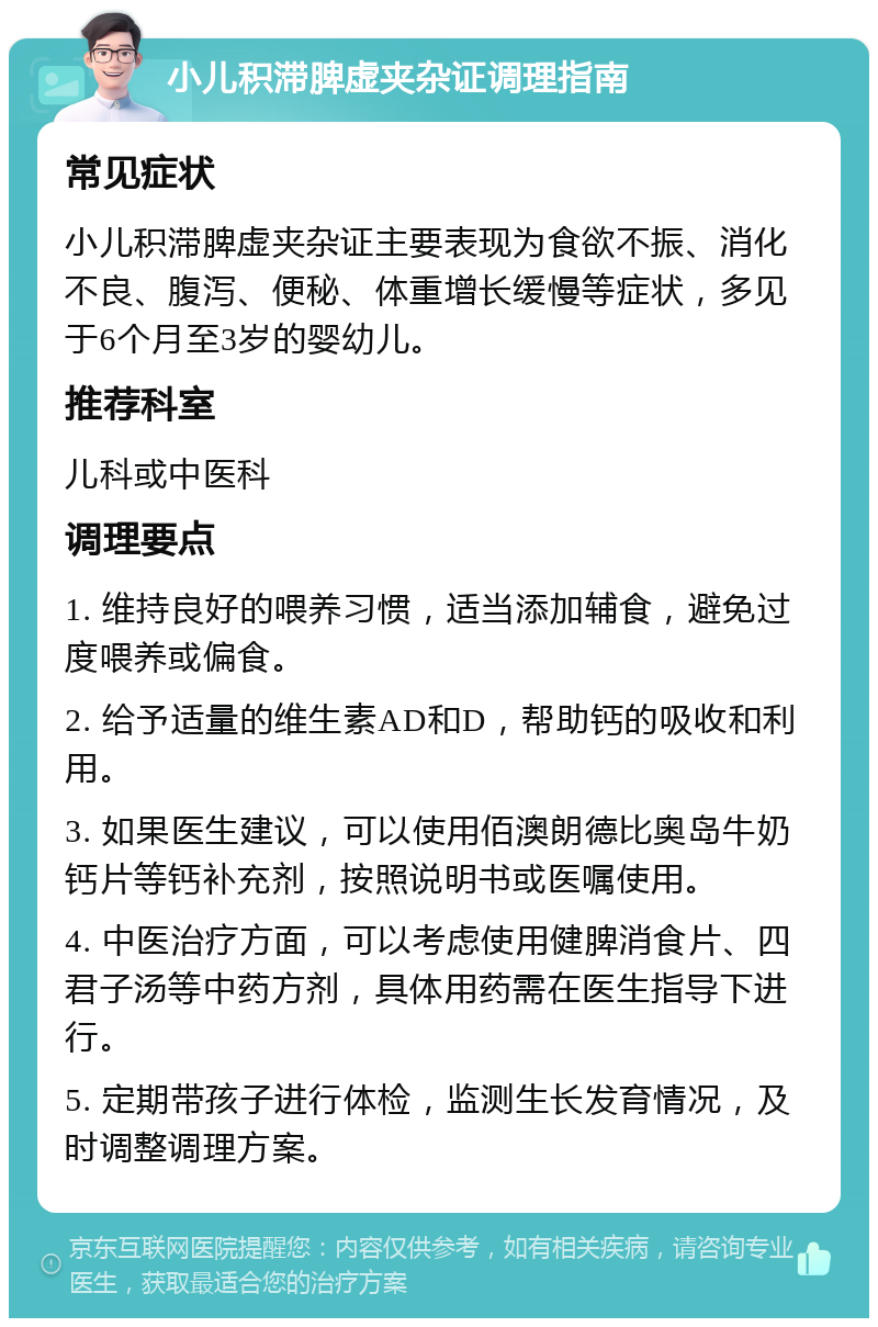 小儿积滞脾虚夹杂证调理指南 常见症状 小儿积滞脾虚夹杂证主要表现为食欲不振、消化不良、腹泻、便秘、体重增长缓慢等症状，多见于6个月至3岁的婴幼儿。 推荐科室 儿科或中医科 调理要点 1. 维持良好的喂养习惯，适当添加辅食，避免过度喂养或偏食。 2. 给予适量的维生素AD和D，帮助钙的吸收和利用。 3. 如果医生建议，可以使用佰澳朗德比奥岛牛奶钙片等钙补充剂，按照说明书或医嘱使用。 4. 中医治疗方面，可以考虑使用健脾消食片、四君子汤等中药方剂，具体用药需在医生指导下进行。 5. 定期带孩子进行体检，监测生长发育情况，及时调整调理方案。