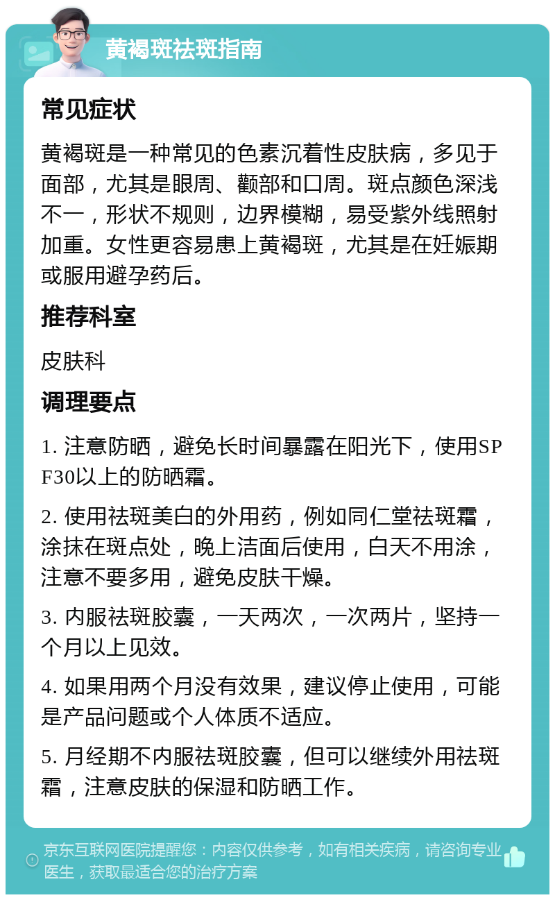 黄褐斑祛斑指南 常见症状 黄褐斑是一种常见的色素沉着性皮肤病，多见于面部，尤其是眼周、颧部和口周。斑点颜色深浅不一，形状不规则，边界模糊，易受紫外线照射加重。女性更容易患上黄褐斑，尤其是在妊娠期或服用避孕药后。 推荐科室 皮肤科 调理要点 1. 注意防晒，避免长时间暴露在阳光下，使用SPF30以上的防晒霜。 2. 使用祛斑美白的外用药，例如同仁堂祛斑霜，涂抹在斑点处，晚上洁面后使用，白天不用涂，注意不要多用，避免皮肤干燥。 3. 内服祛斑胶囊，一天两次，一次两片，坚持一个月以上见效。 4. 如果用两个月没有效果，建议停止使用，可能是产品问题或个人体质不适应。 5. 月经期不内服祛斑胶囊，但可以继续外用祛斑霜，注意皮肤的保湿和防晒工作。