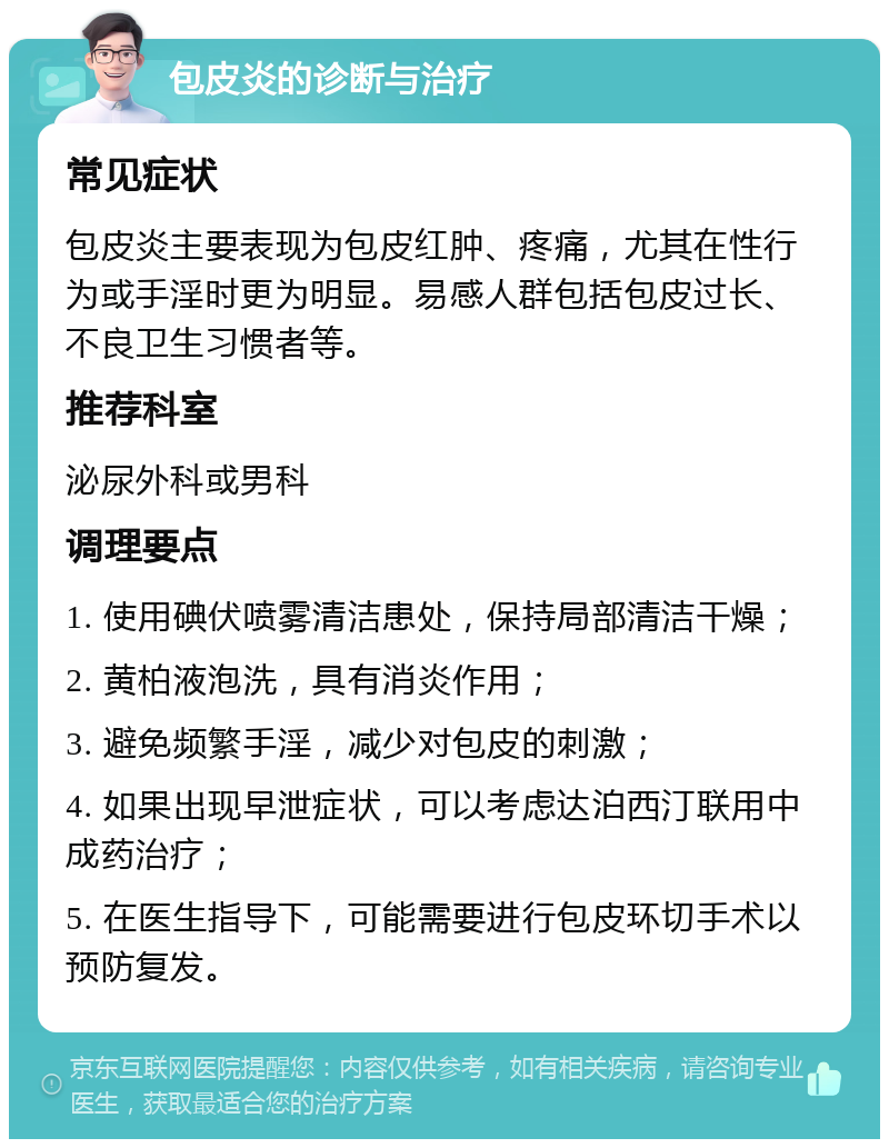 包皮炎的诊断与治疗 常见症状 包皮炎主要表现为包皮红肿、疼痛，尤其在性行为或手淫时更为明显。易感人群包括包皮过长、不良卫生习惯者等。 推荐科室 泌尿外科或男科 调理要点 1. 使用碘伏喷雾清洁患处，保持局部清洁干燥； 2. 黄柏液泡洗，具有消炎作用； 3. 避免频繁手淫，减少对包皮的刺激； 4. 如果出现早泄症状，可以考虑达泊西汀联用中成药治疗； 5. 在医生指导下，可能需要进行包皮环切手术以预防复发。