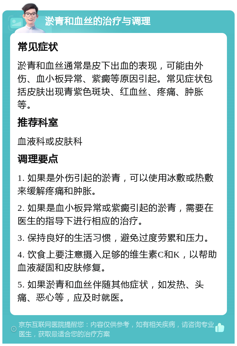 淤青和血丝的治疗与调理 常见症状 淤青和血丝通常是皮下出血的表现，可能由外伤、血小板异常、紫癜等原因引起。常见症状包括皮肤出现青紫色斑块、红血丝、疼痛、肿胀等。 推荐科室 血液科或皮肤科 调理要点 1. 如果是外伤引起的淤青，可以使用冰敷或热敷来缓解疼痛和肿胀。 2. 如果是血小板异常或紫癜引起的淤青，需要在医生的指导下进行相应的治疗。 3. 保持良好的生活习惯，避免过度劳累和压力。 4. 饮食上要注意摄入足够的维生素C和K，以帮助血液凝固和皮肤修复。 5. 如果淤青和血丝伴随其他症状，如发热、头痛、恶心等，应及时就医。