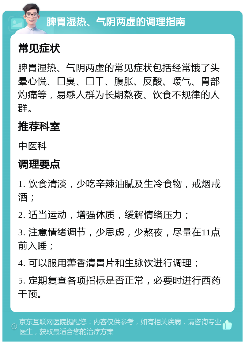 脾胃湿热、气阴两虚的调理指南 常见症状 脾胃湿热、气阴两虚的常见症状包括经常饿了头晕心慌、口臭、口干、腹胀、反酸、嗳气、胃部灼痛等，易感人群为长期熬夜、饮食不规律的人群。 推荐科室 中医科 调理要点 1. 饮食清淡，少吃辛辣油腻及生冷食物，戒烟戒酒； 2. 适当运动，增强体质，缓解情绪压力； 3. 注意情绪调节，少思虑，少熬夜，尽量在11点前入睡； 4. 可以服用藿香清胃片和生脉饮进行调理； 5. 定期复查各项指标是否正常，必要时进行西药干预。