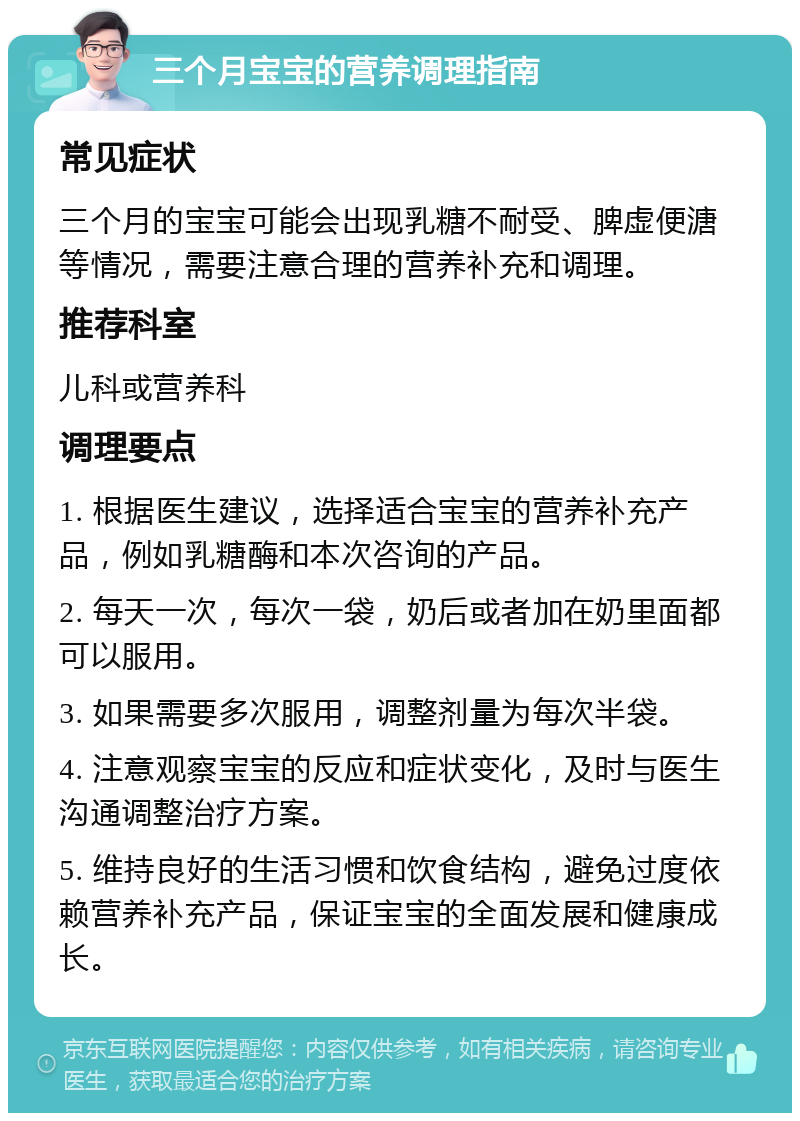 三个月宝宝的营养调理指南 常见症状 三个月的宝宝可能会出现乳糖不耐受、脾虚便溏等情况，需要注意合理的营养补充和调理。 推荐科室 儿科或营养科 调理要点 1. 根据医生建议，选择适合宝宝的营养补充产品，例如乳糖酶和本次咨询的产品。 2. 每天一次，每次一袋，奶后或者加在奶里面都可以服用。 3. 如果需要多次服用，调整剂量为每次半袋。 4. 注意观察宝宝的反应和症状变化，及时与医生沟通调整治疗方案。 5. 维持良好的生活习惯和饮食结构，避免过度依赖营养补充产品，保证宝宝的全面发展和健康成长。