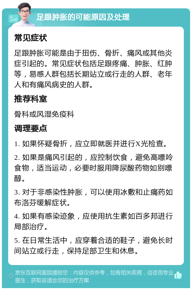 足跟肿胀的可能原因及处理 常见症状 足跟肿胀可能是由于扭伤、骨折、痛风或其他炎症引起的。常见症状包括足跟疼痛、肿胀、红肿等，易感人群包括长期站立或行走的人群、老年人和有痛风病史的人群。 推荐科室 骨科或风湿免疫科 调理要点 1. 如果怀疑骨折，应立即就医并进行X光检查。 2. 如果是痛风引起的，应控制饮食，避免高嘌呤食物，适当运动，必要时服用降尿酸药物如别嘌醇。 3. 对于非感染性肿胀，可以使用冰敷和止痛药如布洛芬缓解症状。 4. 如果有感染迹象，应使用抗生素如百多邦进行局部治疗。 5. 在日常生活中，应穿着合适的鞋子，避免长时间站立或行走，保持足部卫生和休息。