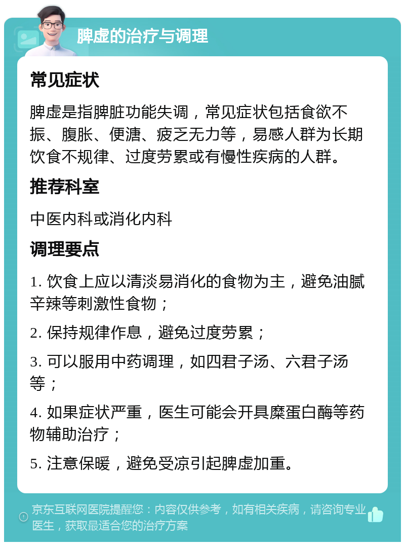 脾虚的治疗与调理 常见症状 脾虚是指脾脏功能失调，常见症状包括食欲不振、腹胀、便溏、疲乏无力等，易感人群为长期饮食不规律、过度劳累或有慢性疾病的人群。 推荐科室 中医内科或消化内科 调理要点 1. 饮食上应以清淡易消化的食物为主，避免油腻辛辣等刺激性食物； 2. 保持规律作息，避免过度劳累； 3. 可以服用中药调理，如四君子汤、六君子汤等； 4. 如果症状严重，医生可能会开具糜蛋白酶等药物辅助治疗； 5. 注意保暖，避免受凉引起脾虚加重。