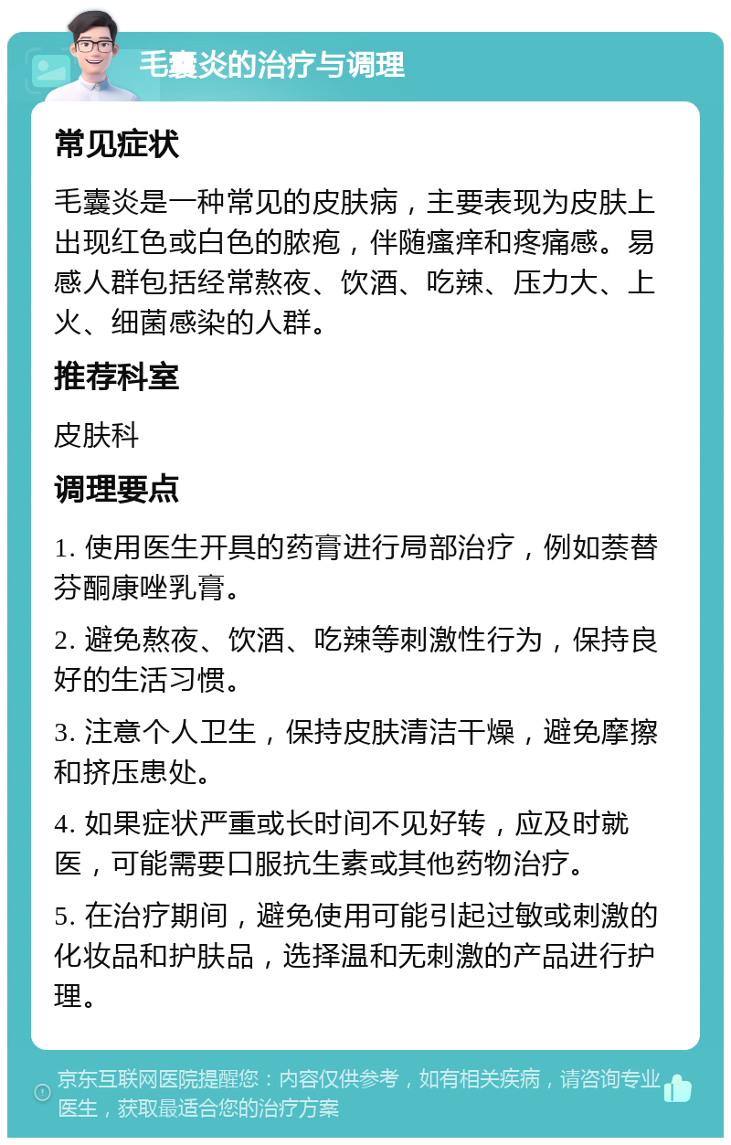 毛囊炎的治疗与调理 常见症状 毛囊炎是一种常见的皮肤病，主要表现为皮肤上出现红色或白色的脓疱，伴随瘙痒和疼痛感。易感人群包括经常熬夜、饮酒、吃辣、压力大、上火、细菌感染的人群。 推荐科室 皮肤科 调理要点 1. 使用医生开具的药膏进行局部治疗，例如萘替芬酮康唑乳膏。 2. 避免熬夜、饮酒、吃辣等刺激性行为，保持良好的生活习惯。 3. 注意个人卫生，保持皮肤清洁干燥，避免摩擦和挤压患处。 4. 如果症状严重或长时间不见好转，应及时就医，可能需要口服抗生素或其他药物治疗。 5. 在治疗期间，避免使用可能引起过敏或刺激的化妆品和护肤品，选择温和无刺激的产品进行护理。