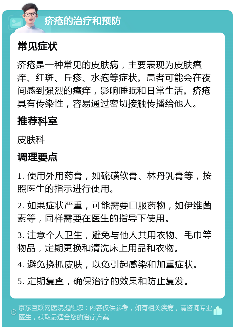 疥疮的治疗和预防 常见症状 疥疮是一种常见的皮肤病，主要表现为皮肤瘙痒、红斑、丘疹、水疱等症状。患者可能会在夜间感到强烈的瘙痒，影响睡眠和日常生活。疥疮具有传染性，容易通过密切接触传播给他人。 推荐科室 皮肤科 调理要点 1. 使用外用药膏，如硫磺软膏、林丹乳膏等，按照医生的指示进行使用。 2. 如果症状严重，可能需要口服药物，如伊维菌素等，同样需要在医生的指导下使用。 3. 注意个人卫生，避免与他人共用衣物、毛巾等物品，定期更换和清洗床上用品和衣物。 4. 避免挠抓皮肤，以免引起感染和加重症状。 5. 定期复查，确保治疗的效果和防止复发。