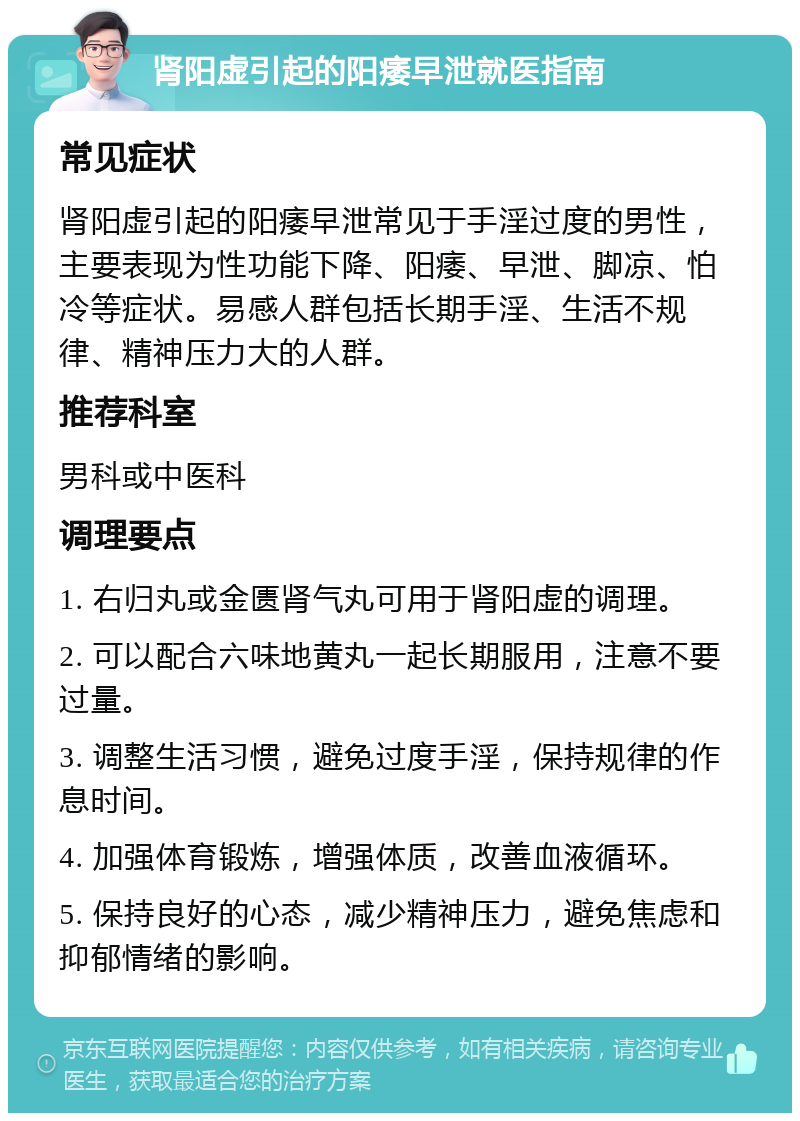 肾阳虚引起的阳痿早泄就医指南 常见症状 肾阳虚引起的阳痿早泄常见于手淫过度的男性，主要表现为性功能下降、阳痿、早泄、脚凉、怕冷等症状。易感人群包括长期手淫、生活不规律、精神压力大的人群。 推荐科室 男科或中医科 调理要点 1. 右归丸或金匮肾气丸可用于肾阳虚的调理。 2. 可以配合六味地黄丸一起长期服用，注意不要过量。 3. 调整生活习惯，避免过度手淫，保持规律的作息时间。 4. 加强体育锻炼，增强体质，改善血液循环。 5. 保持良好的心态，减少精神压力，避免焦虑和抑郁情绪的影响。