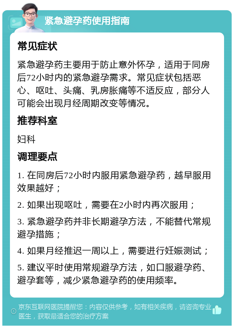 紧急避孕药使用指南 常见症状 紧急避孕药主要用于防止意外怀孕，适用于同房后72小时内的紧急避孕需求。常见症状包括恶心、呕吐、头痛、乳房胀痛等不适反应，部分人可能会出现月经周期改变等情况。 推荐科室 妇科 调理要点 1. 在同房后72小时内服用紧急避孕药，越早服用效果越好； 2. 如果出现呕吐，需要在2小时内再次服用； 3. 紧急避孕药并非长期避孕方法，不能替代常规避孕措施； 4. 如果月经推迟一周以上，需要进行妊娠测试； 5. 建议平时使用常规避孕方法，如口服避孕药、避孕套等，减少紧急避孕药的使用频率。