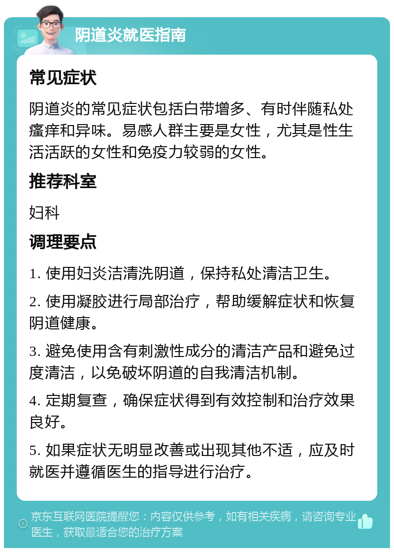 阴道炎就医指南 常见症状 阴道炎的常见症状包括白带增多、有时伴随私处瘙痒和异味。易感人群主要是女性，尤其是性生活活跃的女性和免疫力较弱的女性。 推荐科室 妇科 调理要点 1. 使用妇炎洁清洗阴道，保持私处清洁卫生。 2. 使用凝胶进行局部治疗，帮助缓解症状和恢复阴道健康。 3. 避免使用含有刺激性成分的清洁产品和避免过度清洁，以免破坏阴道的自我清洁机制。 4. 定期复查，确保症状得到有效控制和治疗效果良好。 5. 如果症状无明显改善或出现其他不适，应及时就医并遵循医生的指导进行治疗。