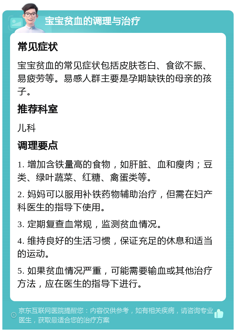 宝宝贫血的调理与治疗 常见症状 宝宝贫血的常见症状包括皮肤苍白、食欲不振、易疲劳等。易感人群主要是孕期缺铁的母亲的孩子。 推荐科室 儿科 调理要点 1. 增加含铁量高的食物，如肝脏、血和瘦肉；豆类、绿叶蔬菜、红糖、禽蛋类等。 2. 妈妈可以服用补铁药物辅助治疗，但需在妇产科医生的指导下使用。 3. 定期复查血常规，监测贫血情况。 4. 维持良好的生活习惯，保证充足的休息和适当的运动。 5. 如果贫血情况严重，可能需要输血或其他治疗方法，应在医生的指导下进行。