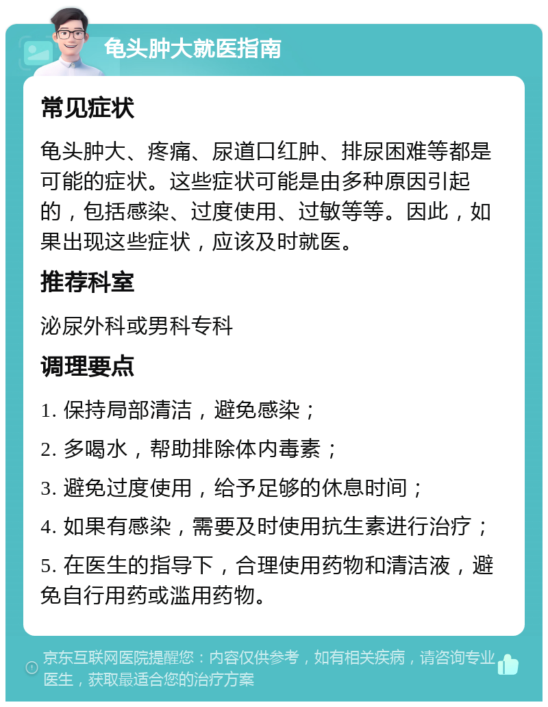 龟头肿大就医指南 常见症状 龟头肿大、疼痛、尿道口红肿、排尿困难等都是可能的症状。这些症状可能是由多种原因引起的，包括感染、过度使用、过敏等等。因此，如果出现这些症状，应该及时就医。 推荐科室 泌尿外科或男科专科 调理要点 1. 保持局部清洁，避免感染； 2. 多喝水，帮助排除体内毒素； 3. 避免过度使用，给予足够的休息时间； 4. 如果有感染，需要及时使用抗生素进行治疗； 5. 在医生的指导下，合理使用药物和清洁液，避免自行用药或滥用药物。